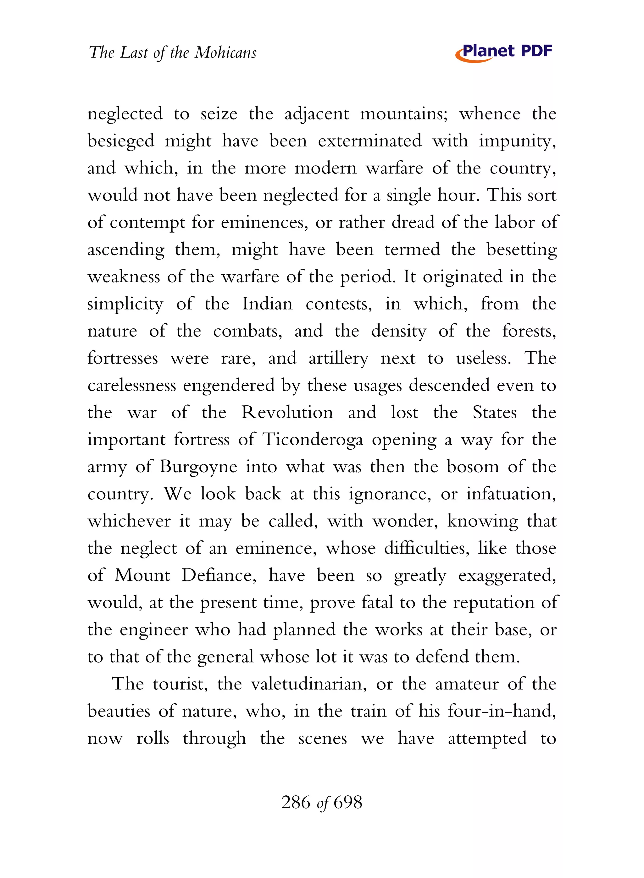 The Last of the Mohicans


neglected to seize the adjacent mountains; whence the
besieged might have been exterminated with impunity,
and which, in the more modern warfare of the country,
would not have been neglected for a single hour. This sort
of contempt for eminences, or rather dread of the labor of
ascending them, might have been termed the besetting
weakness of the warfare of the period. It originated in the
simplicity of the Indian contests, in which, from the
nature of the combats, and the density of the forests,
fortresses were rare, and artillery next to useless. The
carelessness engendered by these usages descended even to
the war of the Revolution and lost the States the
important fortress of Ticonderoga opening a way for the
army of Burgoyne into what was then the bosom of the
country. We look back at this ignorance, or infatuation,
whichever it may be called, with wonder, knowing that
the neglect of an eminence, whose difficulties, like those
of Mount Defiance, have been so greatly exaggerated,
would, at the present time, prove fatal to the reputation of
the engineer who had planned the works at their base, or
to that of the general whose lot it was to defend them.
   The tourist, the valetudinarian, or the amateur of the
beauties of nature, who, in the train of his four-in-hand,
now rolls through the scenes we have attempted to


                           286 of 698
 