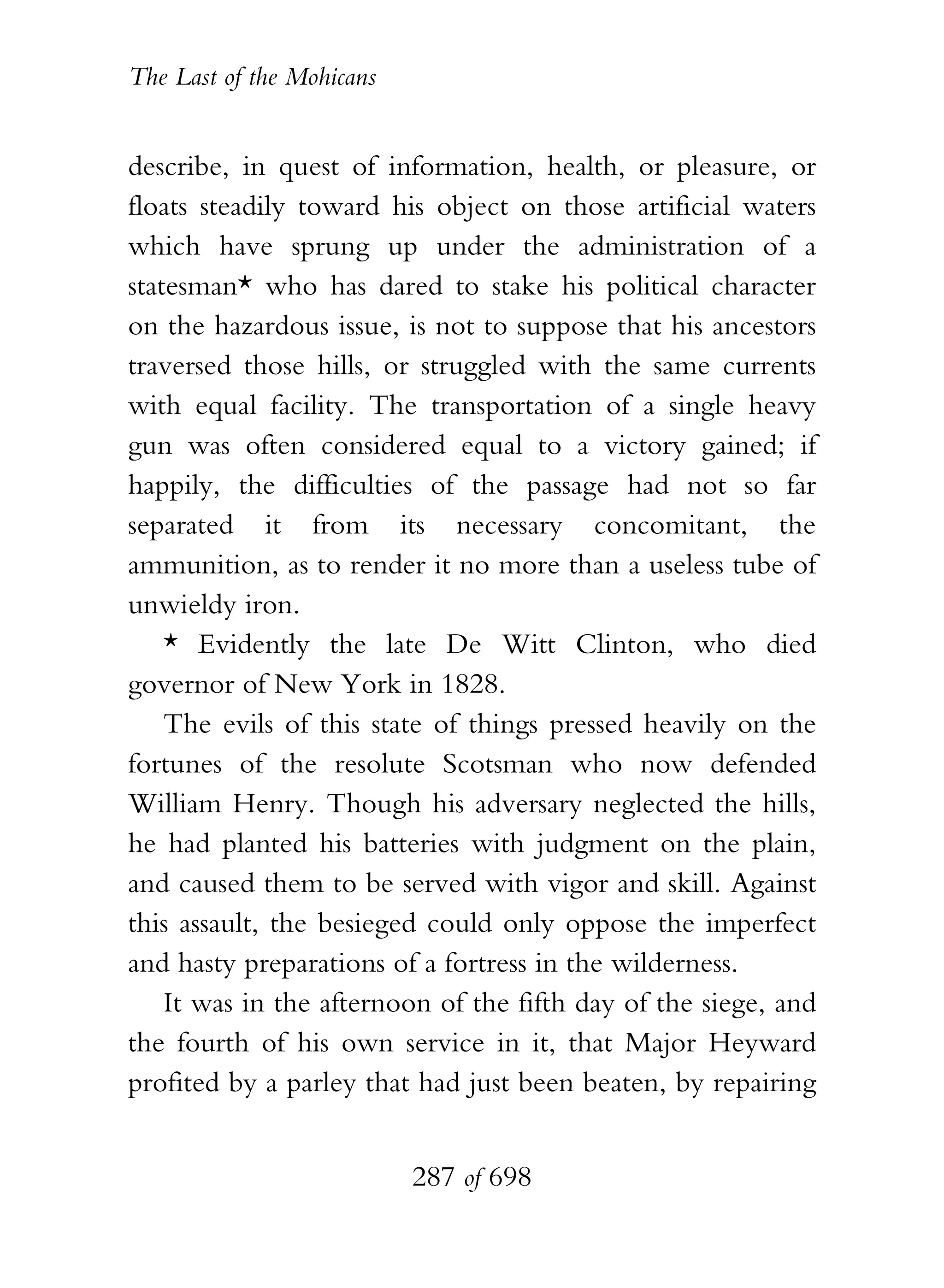 The Last of the Mohicans


describe, in quest of information, health, or pleasure, or
floats steadily toward his object on those artificial waters
which have sprung up under the administration of a
statesman* who has dared to stake his political character
on the hazardous issue, is not to suppose that his ancestors
traversed those hills, or struggled with the same currents
with equal facility. The transportation of a single heavy
gun was often considered equal to a victory gained; if
happily, the difficulties of the passage had not so far
separated it from its necessary concomitant, the
ammunition, as to render it no more than a useless tube of
unwieldy iron.
    * Evidently the late De Witt Clinton, who died
governor of New York in 1828.
    The evils of this state of things pressed heavily on the
fortunes of the resolute Scotsman who now defended
William Henry. Though his adversary neglected the hills,
he had planted his batteries with judgment on the plain,
and caused them to be served with vigor and skill. Against
this assault, the besieged could only oppose the imperfect
and hasty preparations of a fortress in the wilderness.
    It was in the afternoon of the fifth day of the siege, and
the fourth of his own service in it, that Major Heyward
profited by a parley that had just been beaten, by repairing


                           287 of 698
 