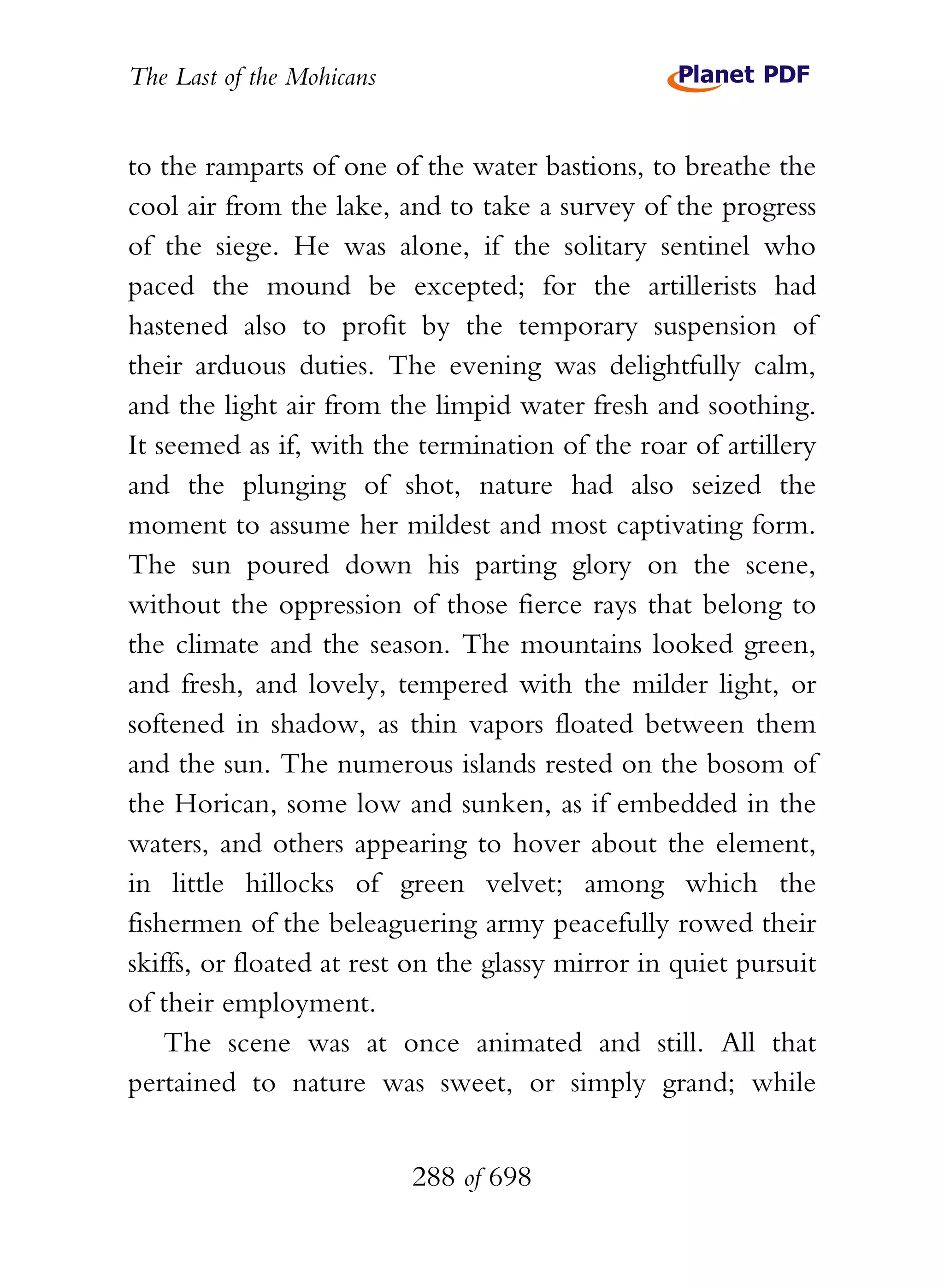 The Last of the Mohicans


to the ramparts of one of the water bastions, to breathe the
cool air from the lake, and to take a survey of the progress
of the siege. He was alone, if the solitary sentinel who
paced the mound be excepted; for the artillerists had
hastened also to profit by the temporary suspension of
their arduous duties. The evening was delightfully calm,
and the light air from the limpid water fresh and soothing.
It seemed as if, with the termination of the roar of artillery
and the plunging of shot, nature had also seized the
moment to assume her mildest and most captivating form.
The sun poured down his parting glory on the scene,
without the oppression of those fierce rays that belong to
the climate and the season. The mountains looked green,
and fresh, and lovely, tempered with the milder light, or
softened in shadow, as thin vapors floated between them
and the sun. The numerous islands rested on the bosom of
the Horican, some low and sunken, as if embedded in the
waters, and others appearing to hover about the element,
in little hillocks of green velvet; among which the
fishermen of the beleaguering army peacefully rowed their
skiffs, or floated at rest on the glassy mirror in quiet pursuit
of their employment.
    The scene was at once animated and still. All that
pertained to nature was sweet, or simply grand; while


                           288 of 698
 