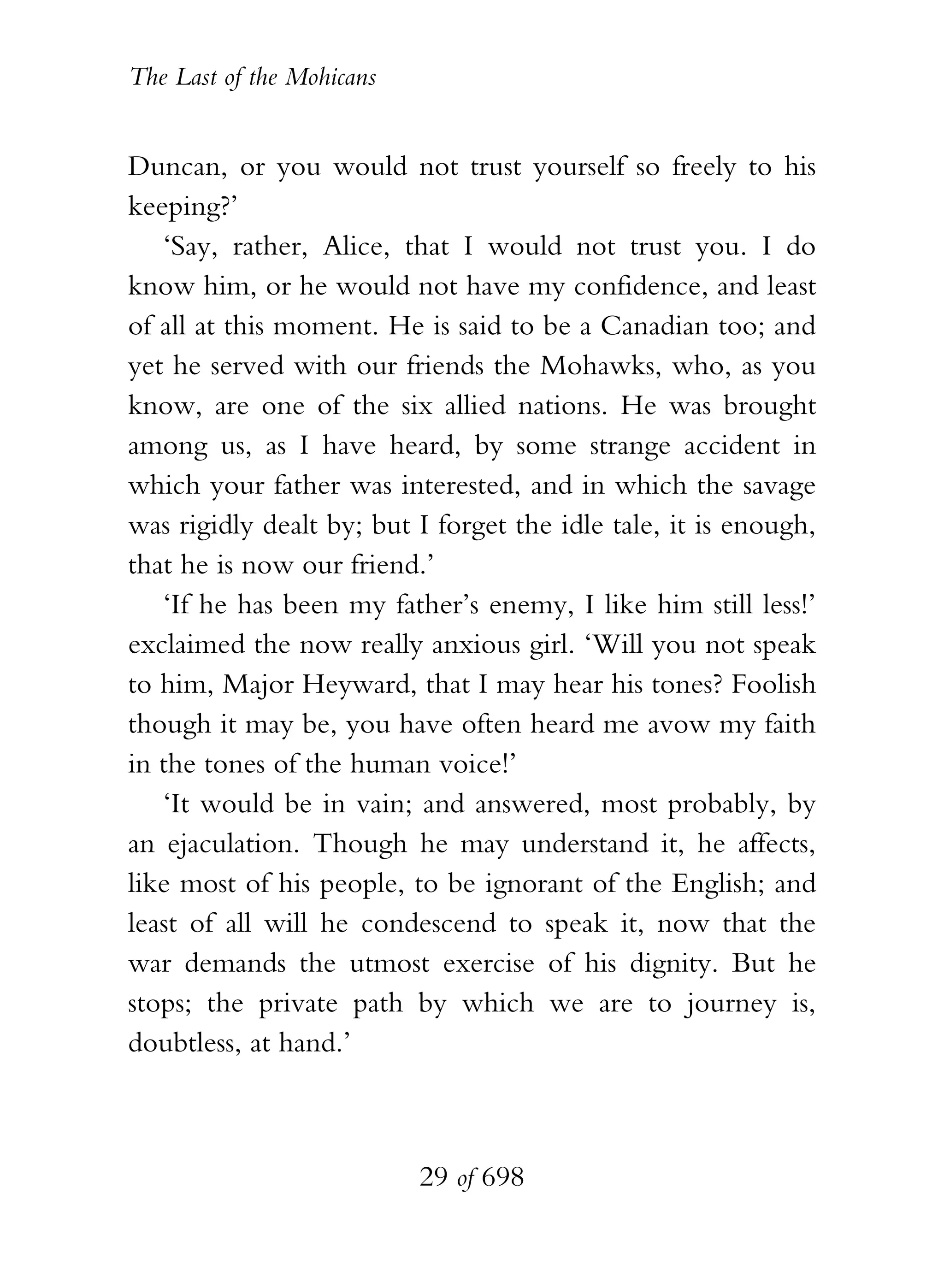 The Last of the Mohicans


Duncan, or you would not trust yourself so freely to his
keeping?’
   ‘Say, rather, Alice, that I would not trust you. I do
know him, or he would not have my confidence, and least
of all at this moment. He is said to be a Canadian too; and
yet he served with our friends the Mohawks, who, as you
know, are one of the six allied nations. He was brought
among us, as I have heard, by some strange accident in
which your father was interested, and in which the savage
was rigidly dealt by; but I forget the idle tale, it is enough,
that he is now our friend.’
   ‘If he has been my father’s enemy, I like him still less!’
exclaimed the now really anxious girl. ‘Will you not speak
to him, Major Heyward, that I may hear his tones? Foolish
though it may be, you have often heard me avow my faith
in the tones of the human voice!’
   ‘It would be in vain; and answered, most probably, by
an ejaculation. Though he may understand it, he affects,
like most of his people, to be ignorant of the English; and
least of all will he condescend to speak it, now that the
war demands the utmost exercise of his dignity. But he
stops; the private path by which we are to journey is,
doubtless, at hand.’



                           29 of 698
 