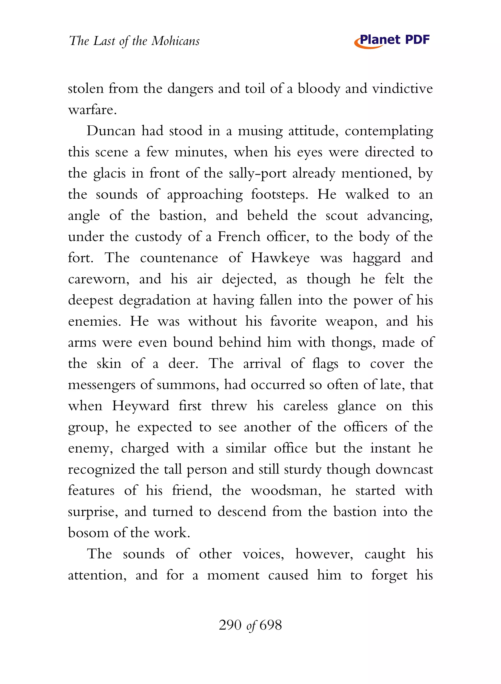 The Last of the Mohicans


stolen from the dangers and toil of a bloody and vindictive
warfare.
    Duncan had stood in a musing attitude, contemplating
this scene a few minutes, when his eyes were directed to
the glacis in front of the sally-port already mentioned, by
the sounds of approaching footsteps. He walked to an
angle of the bastion, and beheld the scout advancing,
under the custody of a French officer, to the body of the
fort. The countenance of Hawkeye was haggard and
careworn, and his air dejected, as though he felt the
deepest degradation at having fallen into the power of his
enemies. He was without his favorite weapon, and his
arms were even bound behind him with thongs, made of
the skin of a deer. The arrival of flags to cover the
messengers of summons, had occurred so often of late, that
when Heyward first threw his careless glance on this
group, he expected to see another of the officers of the
enemy, charged with a similar office but the instant he
recognized the tall person and still sturdy though downcast
features of his friend, the woodsman, he started with
surprise, and turned to descend from the bastion into the
bosom of the work.
    The sounds of other voices, however, caught his
attention, and for a moment caused him to forget his


                           290 of 698
 