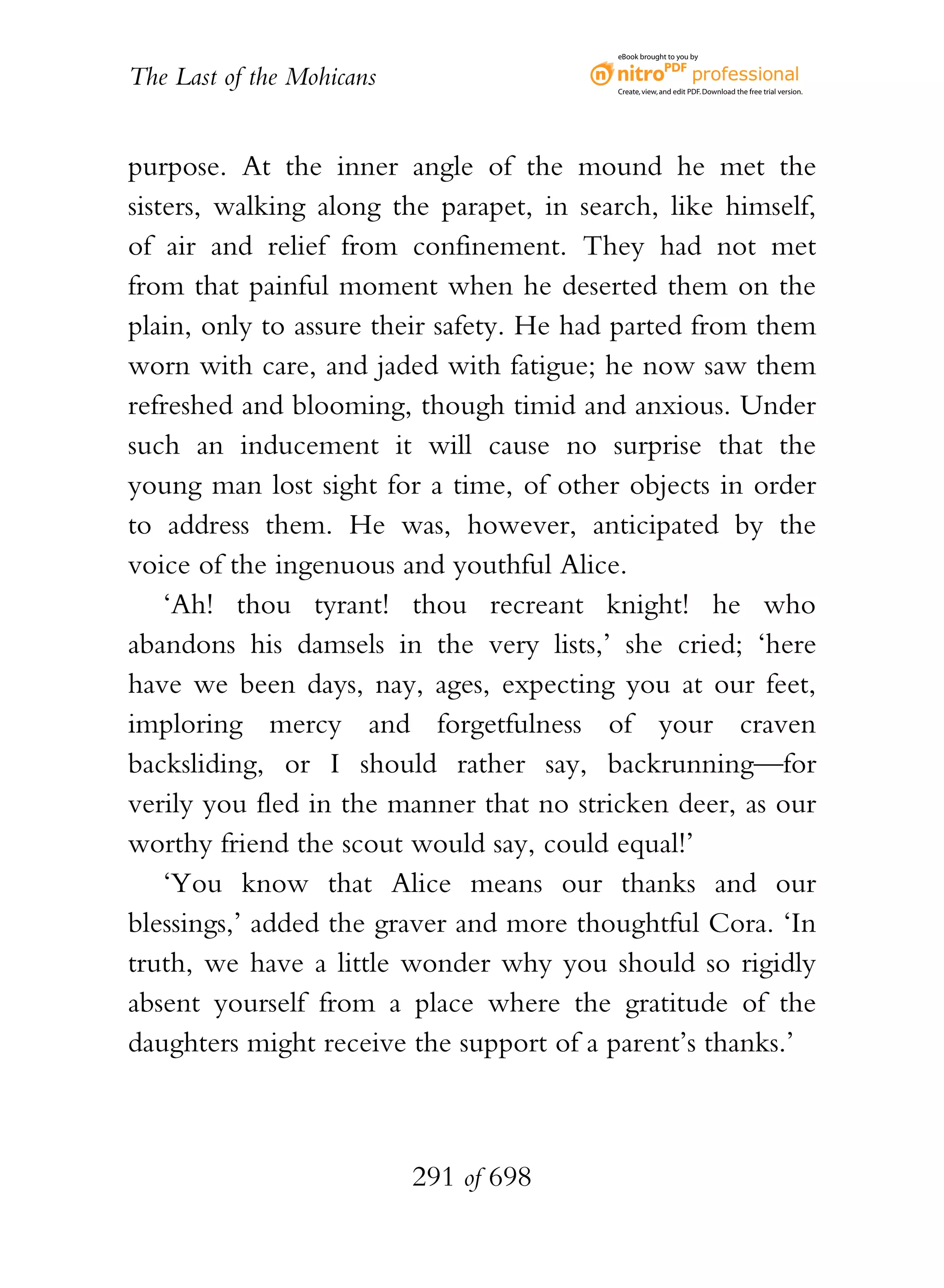 eBook brought to you by


The Last of the Mohicans                  Create, view, and edit PDF. Download the free trial version.




purpose. At the inner angle of the mound he met the
sisters, walking along the parapet, in search, like himself,
of air and relief from confinement. They had not met
from that painful moment when he deserted them on the
plain, only to assure their safety. He had parted from them
worn with care, and jaded with fatigue; he now saw them
refreshed and blooming, though timid and anxious. Under
such an inducement it will cause no surprise that the
young man lost sight for a time, of other objects in order
to address them. He was, however, anticipated by the
voice of the ingenuous and youthful Alice.
    ‘Ah! thou tyrant! thou recreant knight! he who
abandons his damsels in the very lists,’ she cried; ‘here
have we been days, nay, ages, expecting you at our feet,
imploring mercy and forgetfulness of your craven
backsliding, or I should rather say, backrunning—for
verily you fled in the manner that no stricken deer, as our
worthy friend the scout would say, could equal!’
    ‘You know that Alice means our thanks and our
blessings,’ added the graver and more thoughtful Cora. ‘In
truth, we have a little wonder why you should so rigidly
absent yourself from a place where the gratitude of the
daughters might receive the support of a parent’s thanks.’



                           291 of 698
 