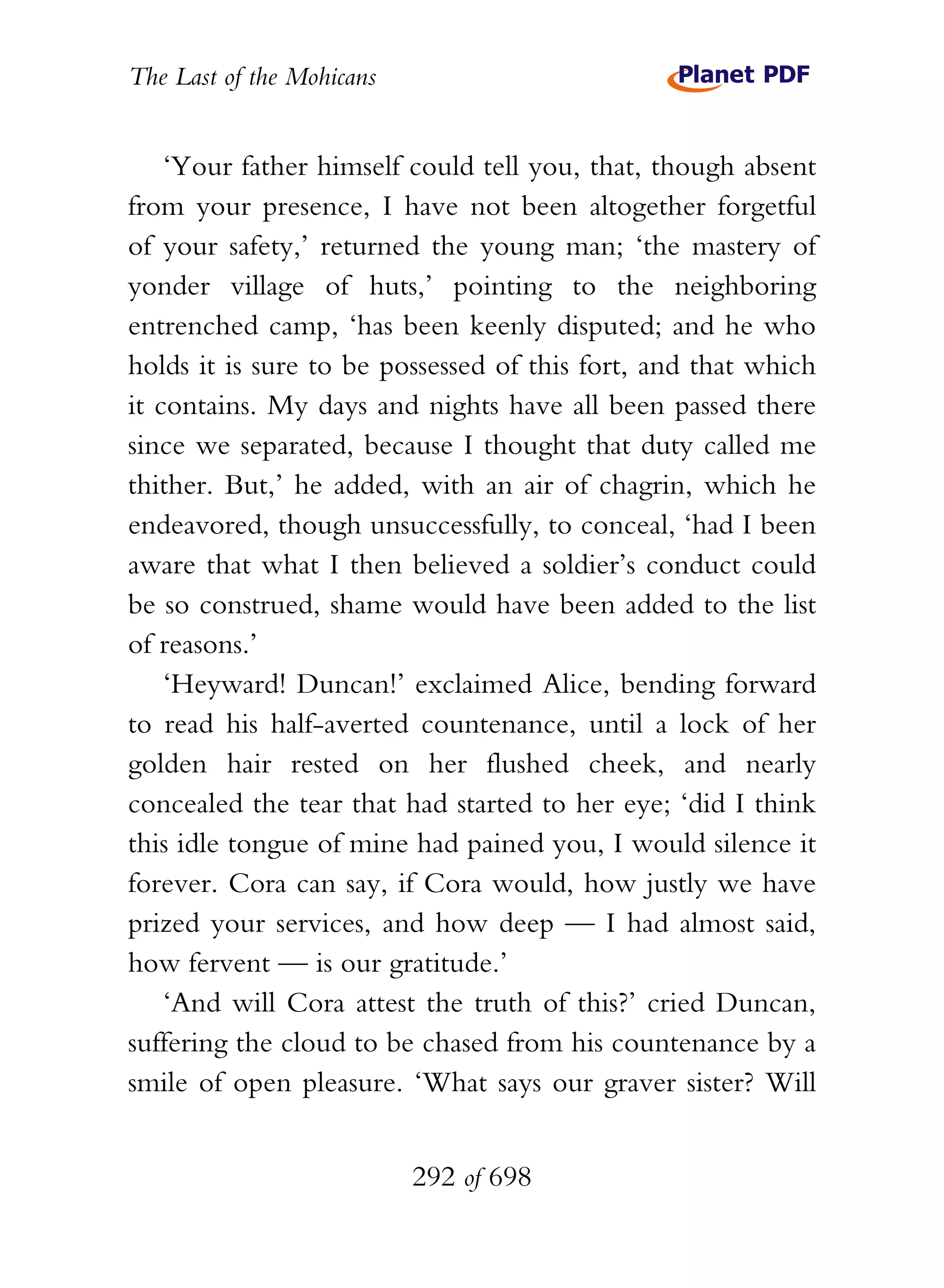 The Last of the Mohicans


    ‘Your father himself could tell you, that, though absent
from your presence, I have not been altogether forgetful
of your safety,’ returned the young man; ‘the mastery of
yonder village of huts,’ pointing to the neighboring
entrenched camp, ‘has been keenly disputed; and he who
holds it is sure to be possessed of this fort, and that which
it contains. My days and nights have all been passed there
since we separated, because I thought that duty called me
thither. But,’ he added, with an air of chagrin, which he
endeavored, though unsuccessfully, to conceal, ‘had I been
aware that what I then believed a soldier’s conduct could
be so construed, shame would have been added to the list
of reasons.’
    ‘Heyward! Duncan!’ exclaimed Alice, bending forward
to read his half-averted countenance, until a lock of her
golden hair rested on her flushed cheek, and nearly
concealed the tear that had started to her eye; ‘did I think
this idle tongue of mine had pained you, I would silence it
forever. Cora can say, if Cora would, how justly we have
prized your services, and how deep — I had almost said,
how fervent — is our gratitude.’
    ‘And will Cora attest the truth of this?’ cried Duncan,
suffering the cloud to be chased from his countenance by a
smile of open pleasure. ‘What says our graver sister? Will


                           292 of 698
 