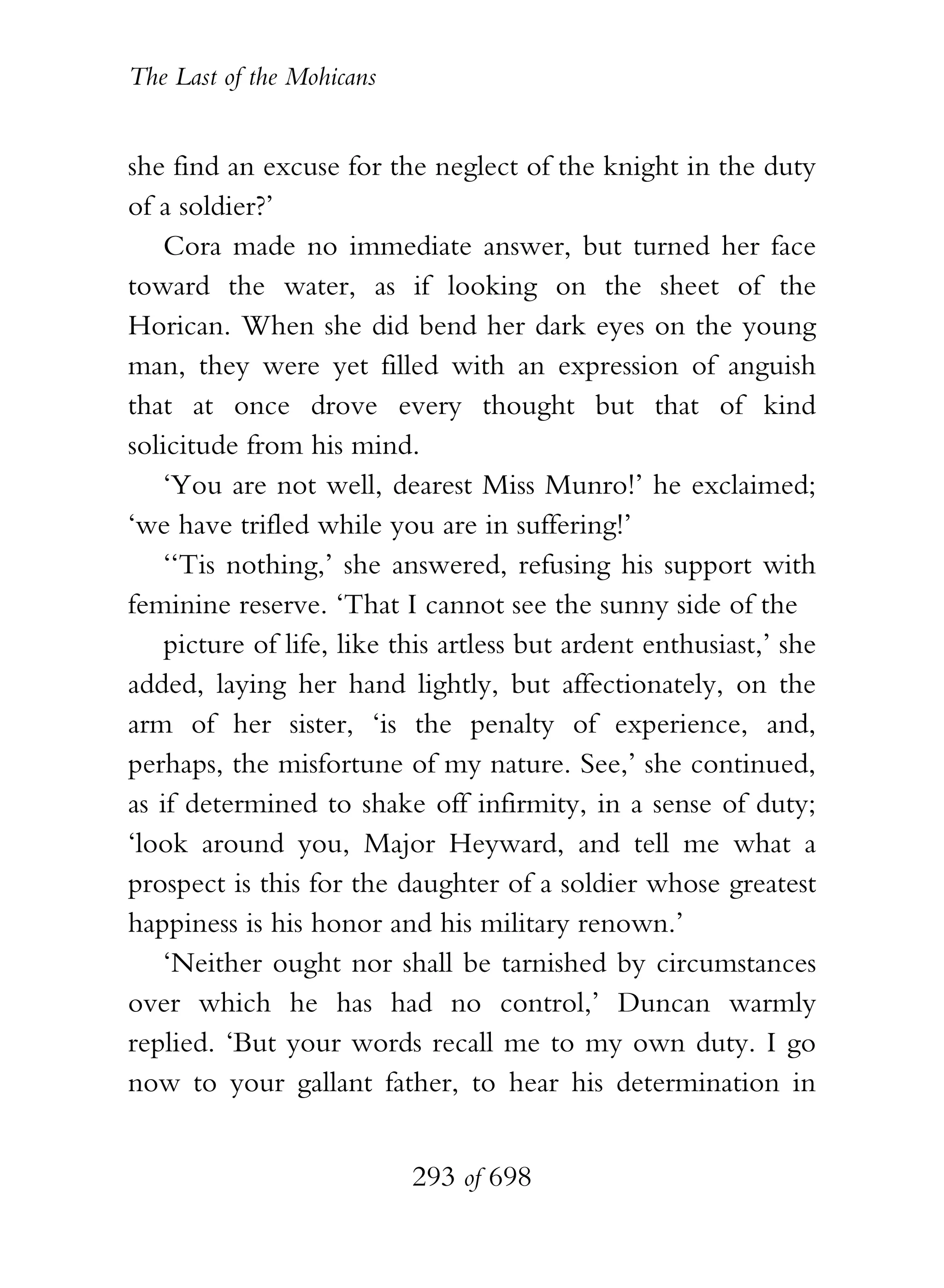 The Last of the Mohicans


she find an excuse for the neglect of the knight in the duty
of a soldier?’
    Cora made no immediate answer, but turned her face
toward the water, as if looking on the sheet of the
Horican. When she did bend her dark eyes on the young
man, they were yet filled with an expression of anguish
that at once drove every thought but that of kind
solicitude from his mind.
    ‘You are not well, dearest Miss Munro!’ he exclaimed;
‘we have trifled while you are in suffering!’
    ‘‘Tis nothing,’ she answered, refusing his support with
feminine reserve. ‘That I cannot see the sunny side of the
    picture of life, like this artless but ardent enthusiast,’ she
added, laying her hand lightly, but affectionately, on the
arm of her sister, ‘is the penalty of experience, and,
perhaps, the misfortune of my nature. See,’ she continued,
as if determined to shake off infirmity, in a sense of duty;
‘look around you, Major Heyward, and tell me what a
prospect is this for the daughter of a soldier whose greatest
happiness is his honor and his military renown.’
    ‘Neither ought nor shall be tarnished by circumstances
over which he has had no control,’ Duncan warmly
replied. ‘But your words recall me to my own duty. I go
now to your gallant father, to hear his determination in


                           293 of 698
 