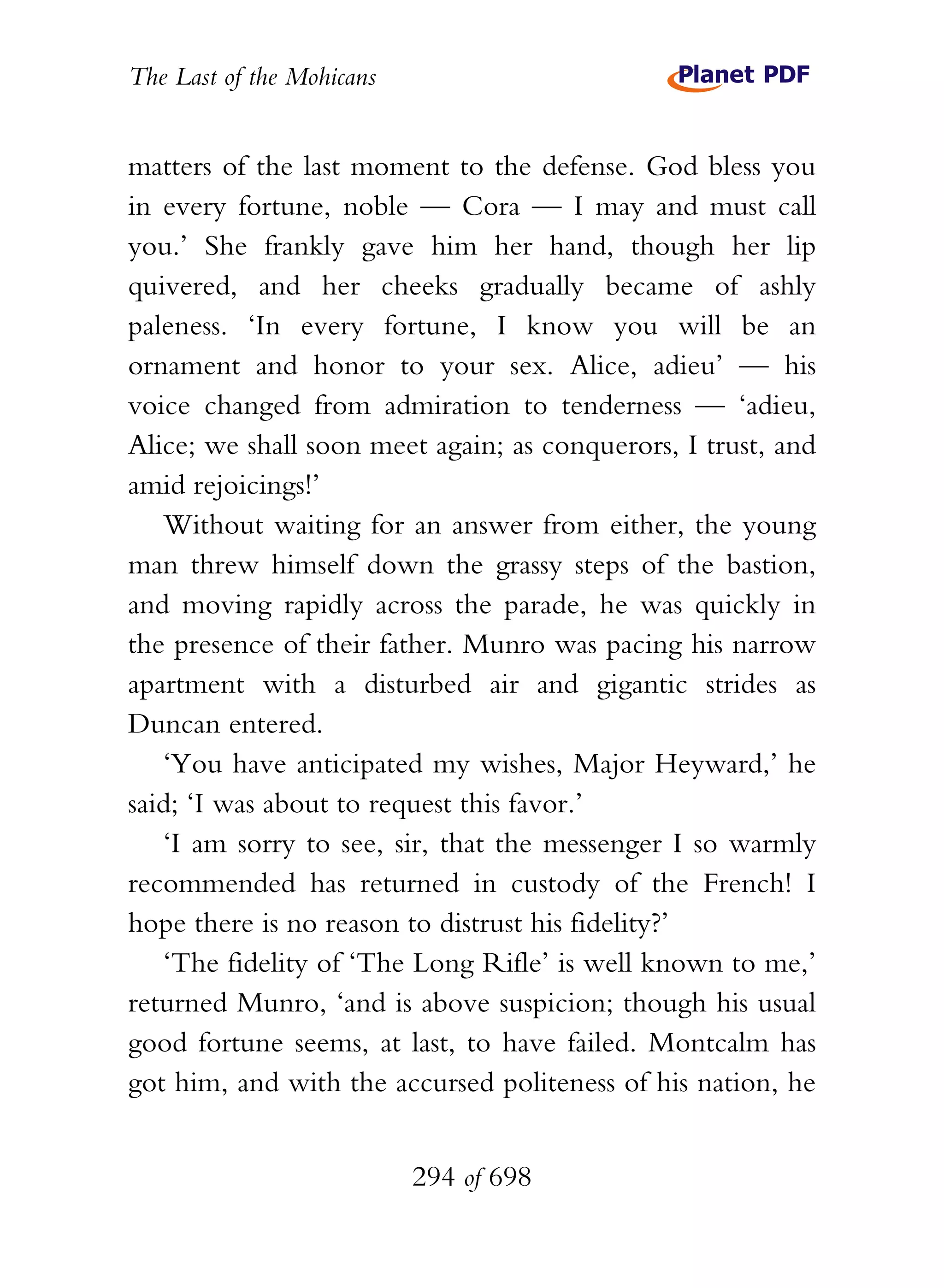 The Last of the Mohicans


matters of the last moment to the defense. God bless you
in every fortune, noble — Cora — I may and must call
you.’ She frankly gave him her hand, though her lip
quivered, and her cheeks gradually became of ashly
paleness. ‘In every fortune, I know you will be an
ornament and honor to your sex. Alice, adieu’ — his
voice changed from admiration to tenderness — ‘adieu,
Alice; we shall soon meet again; as conquerors, I trust, and
amid rejoicings!’
   Without waiting for an answer from either, the young
man threw himself down the grassy steps of the bastion,
and moving rapidly across the parade, he was quickly in
the presence of their father. Munro was pacing his narrow
apartment with a disturbed air and gigantic strides as
Duncan entered.
   ‘You have anticipated my wishes, Major Heyward,’ he
said; ‘I was about to request this favor.’
   ‘I am sorry to see, sir, that the messenger I so warmly
recommended has returned in custody of the French! I
hope there is no reason to distrust his fidelity?’
   ‘The fidelity of ‘The Long Rifle’ is well known to me,’
returned Munro, ‘and is above suspicion; though his usual
good fortune seems, at last, to have failed. Montcalm has
got him, and with the accursed politeness of his nation, he


                           294 of 698
 