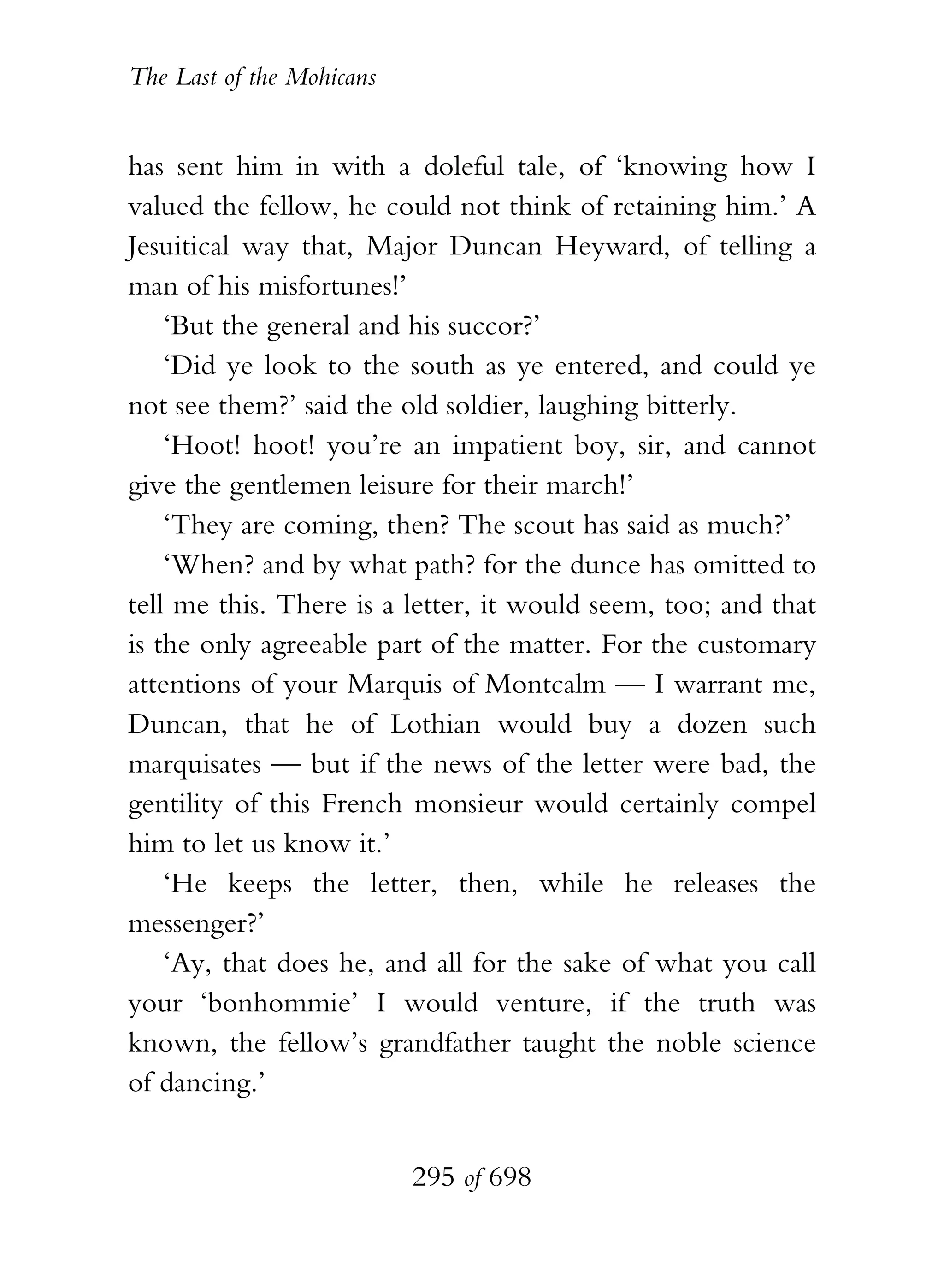 The Last of the Mohicans


has sent him in with a doleful tale, of ‘knowing how I
valued the fellow, he could not think of retaining him.’ A
Jesuitical way that, Major Duncan Heyward, of telling a
man of his misfortunes!’
    ‘But the general and his succor?’
    ‘Did ye look to the south as ye entered, and could ye
not see them?’ said the old soldier, laughing bitterly.
    ‘Hoot! hoot! you’re an impatient boy, sir, and cannot
give the gentlemen leisure for their march!’
    ‘They are coming, then? The scout has said as much?’
    ‘When? and by what path? for the dunce has omitted to
tell me this. There is a letter, it would seem, too; and that
is the only agreeable part of the matter. For the customary
attentions of your Marquis of Montcalm — I warrant me,
Duncan, that he of Lothian would buy a dozen such
marquisates — but if the news of the letter were bad, the
gentility of this French monsieur would certainly compel
him to let us know it.’
    ‘He keeps the letter, then, while he releases the
messenger?’
    ‘Ay, that does he, and all for the sake of what you call
your ‘bonhommie’ I would venture, if the truth was
known, the fellow’s grandfather taught the noble science
of dancing.’


                           295 of 698
 