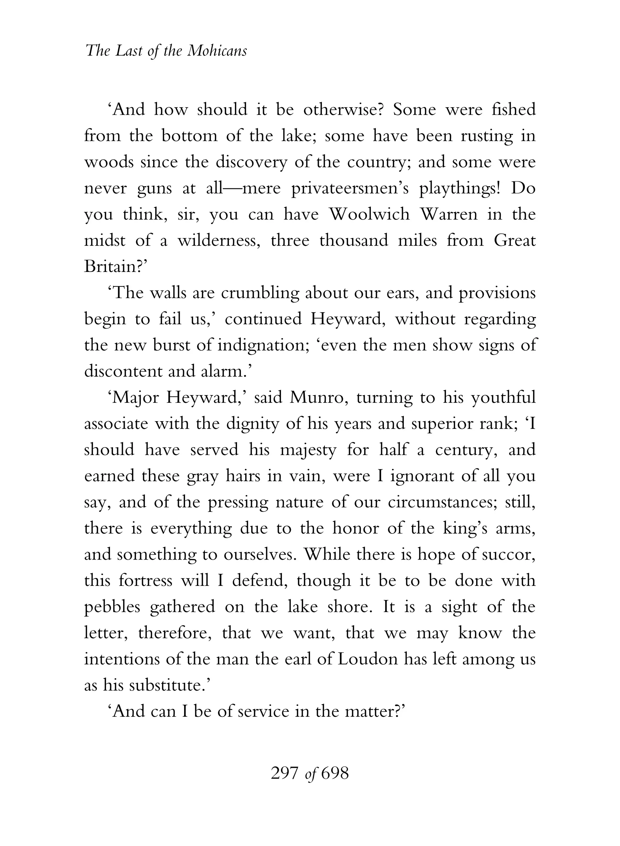 The Last of the Mohicans


    ‘And how should it be otherwise? Some were fished
from the bottom of the lake; some have been rusting in
woods since the discovery of the country; and some were
never guns at all—mere privateersmen’s playthings! Do
you think, sir, you can have Woolwich Warren in the
midst of a wilderness, three thousand miles from Great
Britain?’
    ‘The walls are crumbling about our ears, and provisions
begin to fail us,’ continued Heyward, without regarding
the new burst of indignation; ‘even the men show signs of
discontent and alarm.’
    ‘Major Heyward,’ said Munro, turning to his youthful
associate with the dignity of his years and superior rank; ‘I
should have served his majesty for half a century, and
earned these gray hairs in vain, were I ignorant of all you
say, and of the pressing nature of our circumstances; still,
there is everything due to the honor of the king’s arms,
and something to ourselves. While there is hope of succor,
this fortress will I defend, though it be to be done with
pebbles gathered on the lake shore. It is a sight of the
letter, therefore, that we want, that we may know the
intentions of the man the earl of Loudon has left among us
as his substitute.’
    ‘And can I be of service in the matter?’


                           297 of 698
 