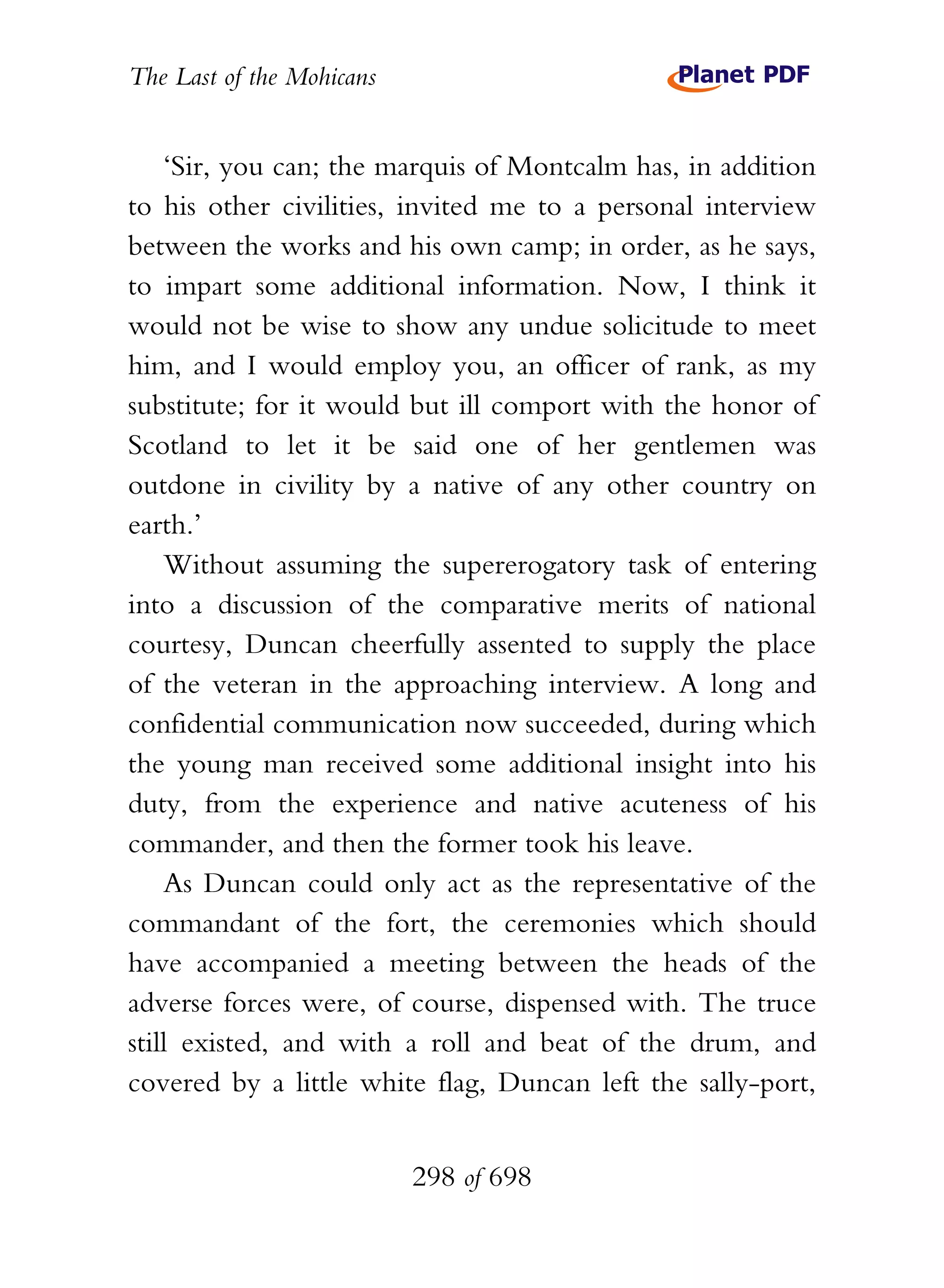 The Last of the Mohicans


    ‘Sir, you can; the marquis of Montcalm has, in addition
to his other civilities, invited me to a personal interview
between the works and his own camp; in order, as he says,
to impart some additional information. Now, I think it
would not be wise to show any undue solicitude to meet
him, and I would employ you, an officer of rank, as my
substitute; for it would but ill comport with the honor of
Scotland to let it be said one of her gentlemen was
outdone in civility by a native of any other country on
earth.’
    Without assuming the supererogatory task of entering
into a discussion of the comparative merits of national
courtesy, Duncan cheerfully assented to supply the place
of the veteran in the approaching interview. A long and
confidential communication now succeeded, during which
the young man received some additional insight into his
duty, from the experience and native acuteness of his
commander, and then the former took his leave.
    As Duncan could only act as the representative of the
commandant of the fort, the ceremonies which should
have accompanied a meeting between the heads of the
adverse forces were, of course, dispensed with. The truce
still existed, and with a roll and beat of the drum, and
covered by a little white flag, Duncan left the sally-port,


                           298 of 698
 