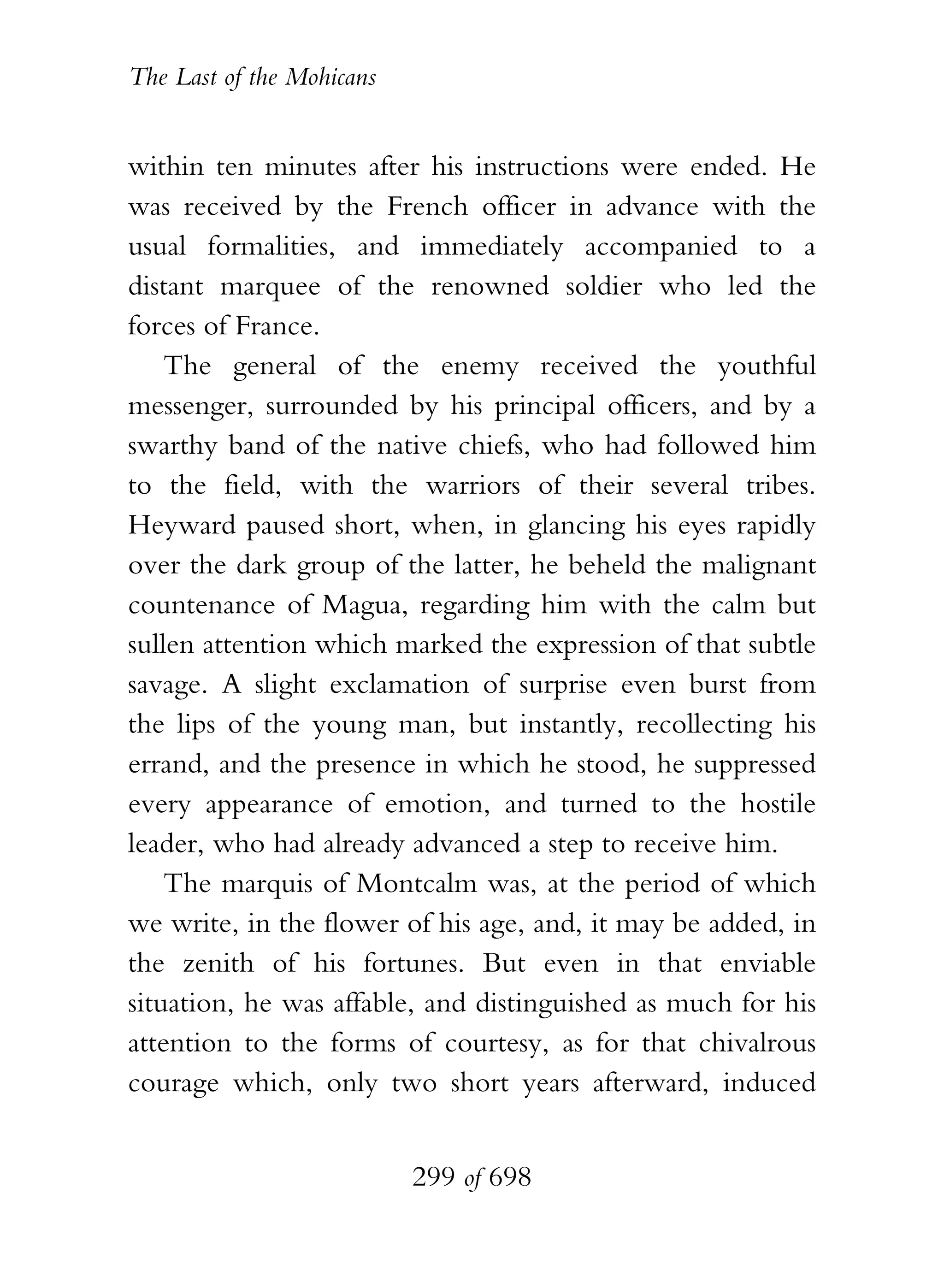 The Last of the Mohicans


within ten minutes after his instructions were ended. He
was received by the French officer in advance with the
usual formalities, and immediately accompanied to a
distant marquee of the renowned soldier who led the
forces of France.
    The general of the enemy received the youthful
messenger, surrounded by his principal officers, and by a
swarthy band of the native chiefs, who had followed him
to the field, with the warriors of their several tribes.
Heyward paused short, when, in glancing his eyes rapidly
over the dark group of the latter, he beheld the malignant
countenance of Magua, regarding him with the calm but
sullen attention which marked the expression of that subtle
savage. A slight exclamation of surprise even burst from
the lips of the young man, but instantly, recollecting his
errand, and the presence in which he stood, he suppressed
every appearance of emotion, and turned to the hostile
leader, who had already advanced a step to receive him.
    The marquis of Montcalm was, at the period of which
we write, in the flower of his age, and, it may be added, in
the zenith of his fortunes. But even in that enviable
situation, he was affable, and distinguished as much for his
attention to the forms of courtesy, as for that chivalrous
courage which, only two short years afterward, induced


                           299 of 698
 