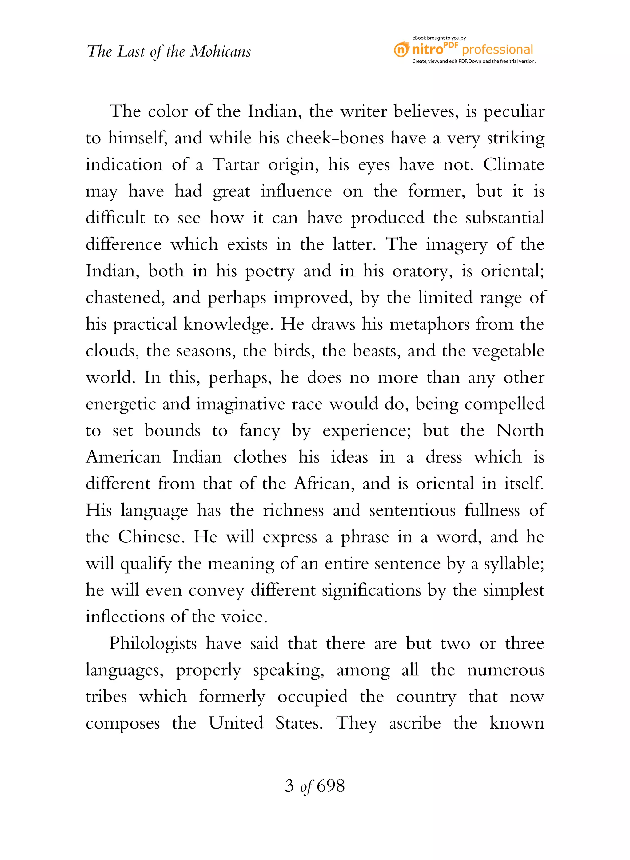 eBook brought to you by


The Last of the Mohicans                    Create, view, and edit PDF. Download the free trial version.




    The color of the Indian, the writer believes, is peculiar
to himself, and while his cheek-bones have a very striking
indication of a Tartar origin, his eyes have not. Climate
may have had great influence on the former, but it is
difficult to see how it can have produced the substantial
difference which exists in the latter. The imagery of the
Indian, both in his poetry and in his oratory, is oriental;
chastened, and perhaps improved, by the limited range of
his practical knowledge. He draws his metaphors from the
clouds, the seasons, the birds, the beasts, and the vegetable
world. In this, perhaps, he does no more than any other
energetic and imaginative race would do, being compelled
to set bounds to fancy by experience; but the North
American Indian clothes his ideas in a dress which is
different from that of the African, and is oriental in itself.
His language has the richness and sententious fullness of
the Chinese. He will express a phrase in a word, and he
will qualify the meaning of an entire sentence by a syllable;
he will even convey different significations by the simplest
inflections of the voice.
    Philologists have said that there are but two or three
languages, properly speaking, among all the numerous
tribes which formerly occupied the country that now
composes the United States. They ascribe the known


                           3 of 698
 