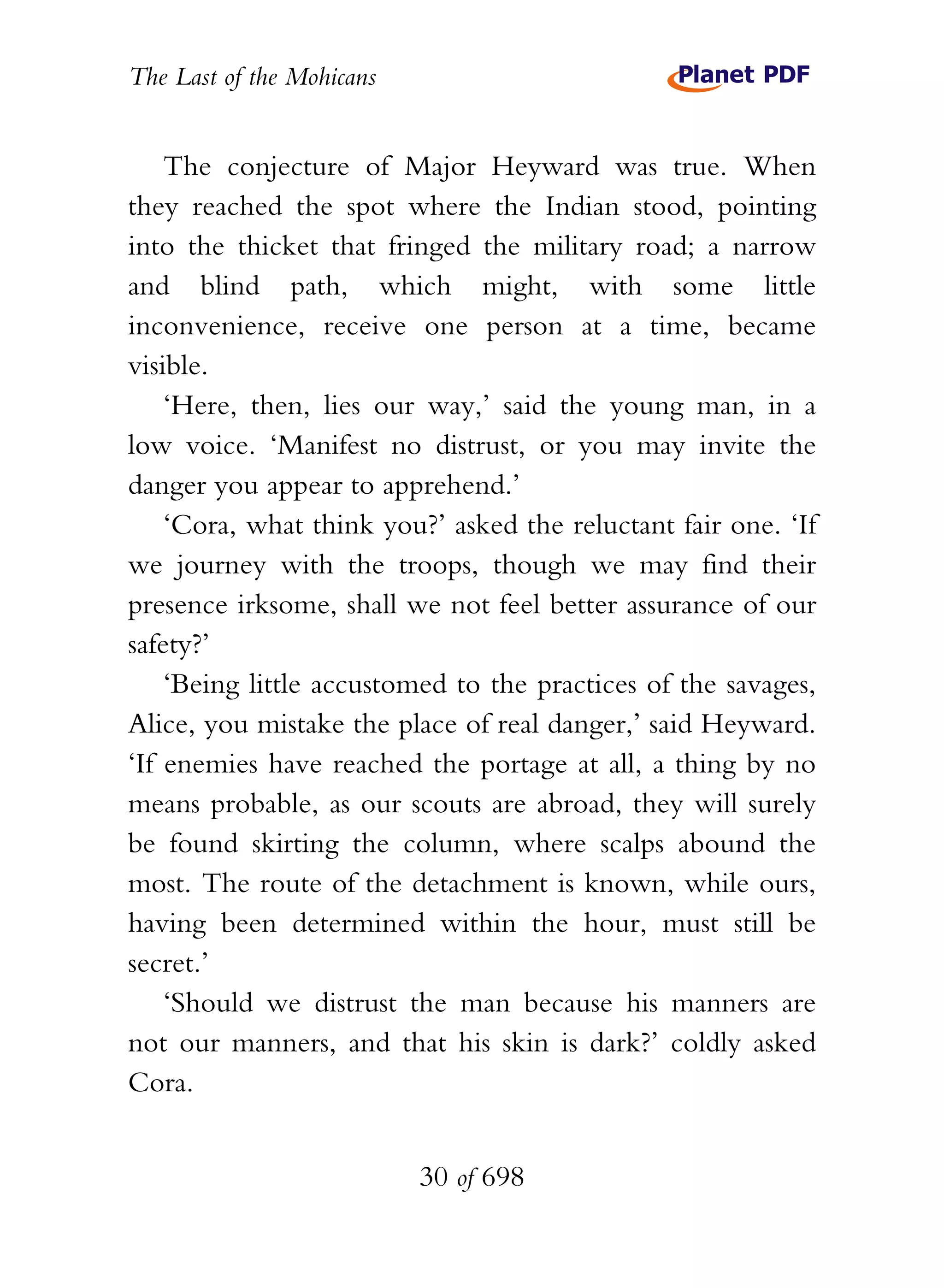 The Last of the Mohicans


    The conjecture of Major Heyward was true. When
they reached the spot where the Indian stood, pointing
into the thicket that fringed the military road; a narrow
and blind path, which might, with some little
inconvenience, receive one person at a time, became
visible.
    ‘Here, then, lies our way,’ said the young man, in a
low voice. ‘Manifest no distrust, or you may invite the
danger you appear to apprehend.’
    ‘Cora, what think you?’ asked the reluctant fair one. ‘If
we journey with the troops, though we may find their
presence irksome, shall we not feel better assurance of our
safety?’
    ‘Being little accustomed to the practices of the savages,
Alice, you mistake the place of real danger,’ said Heyward.
‘If enemies have reached the portage at all, a thing by no
means probable, as our scouts are abroad, they will surely
be found skirting the column, where scalps abound the
most. The route of the detachment is known, while ours,
having been determined within the hour, must still be
secret.’
    ‘Should we distrust the man because his manners are
not our manners, and that his skin is dark?’ coldly asked
Cora.


                           30 of 698
 