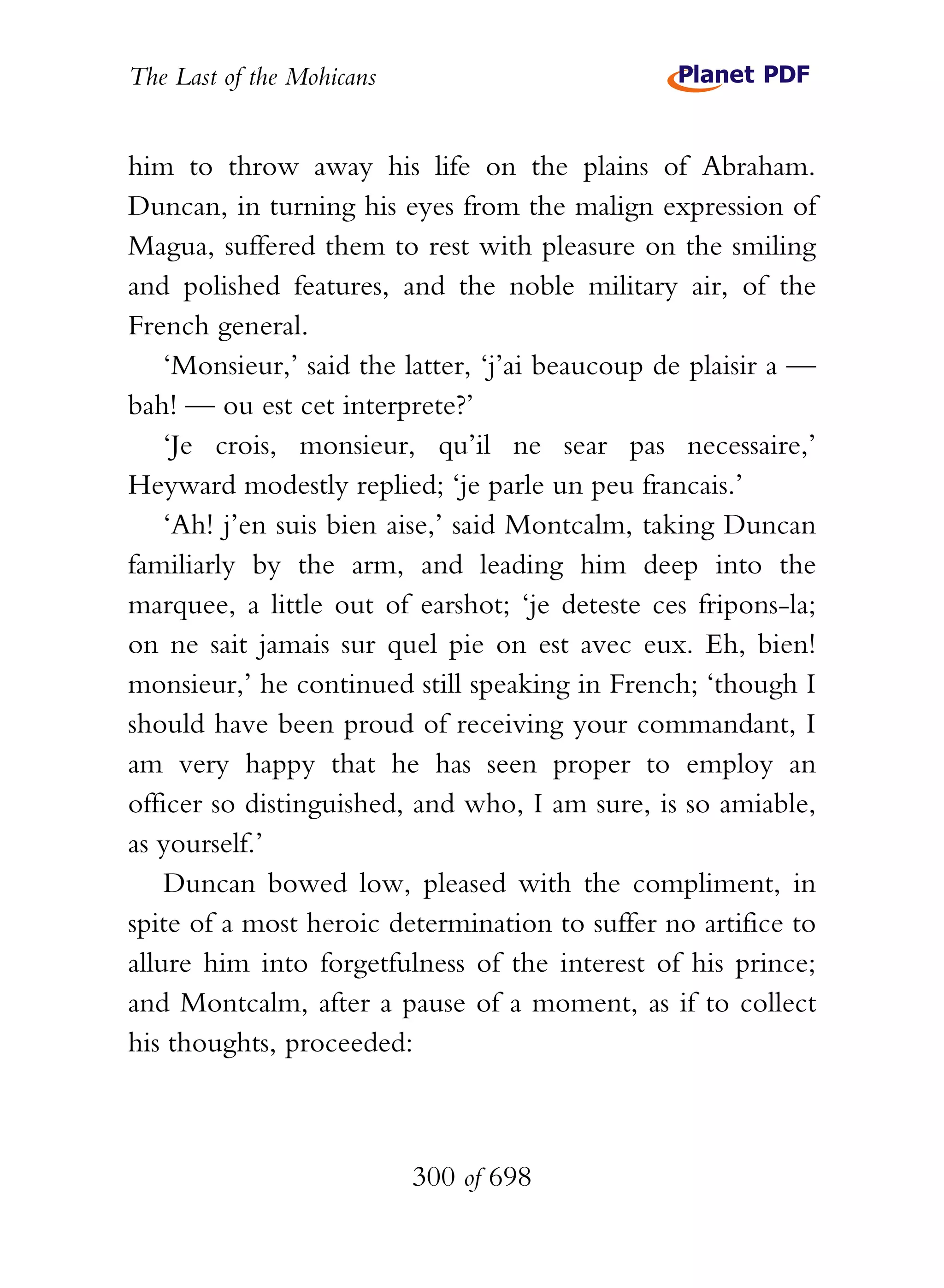 The Last of the Mohicans


him to throw away his life on the plains of Abraham.
Duncan, in turning his eyes from the malign expression of
Magua, suffered them to rest with pleasure on the smiling
and polished features, and the noble military air, of the
French general.
    ‘Monsieur,’ said the latter, ‘j’ai beaucoup de plaisir a —
bah! — ou est cet interprete?’
    ‘Je crois, monsieur, qu’il ne sear pas necessaire,’
Heyward modestly replied; ‘je parle un peu francais.’
    ‘Ah! j’en suis bien aise,’ said Montcalm, taking Duncan
familiarly by the arm, and leading him deep into the
marquee, a little out of earshot; ‘je deteste ces fripons-la;
on ne sait jamais sur quel pie on est avec eux. Eh, bien!
monsieur,’ he continued still speaking in French; ‘though I
should have been proud of receiving your commandant, I
am very happy that he has seen proper to employ an
officer so distinguished, and who, I am sure, is so amiable,
as yourself.’
    Duncan bowed low, pleased with the compliment, in
spite of a most heroic determination to suffer no artifice to
allure him into forgetfulness of the interest of his prince;
and Montcalm, after a pause of a moment, as if to collect
his thoughts, proceeded:



                           300 of 698
 
