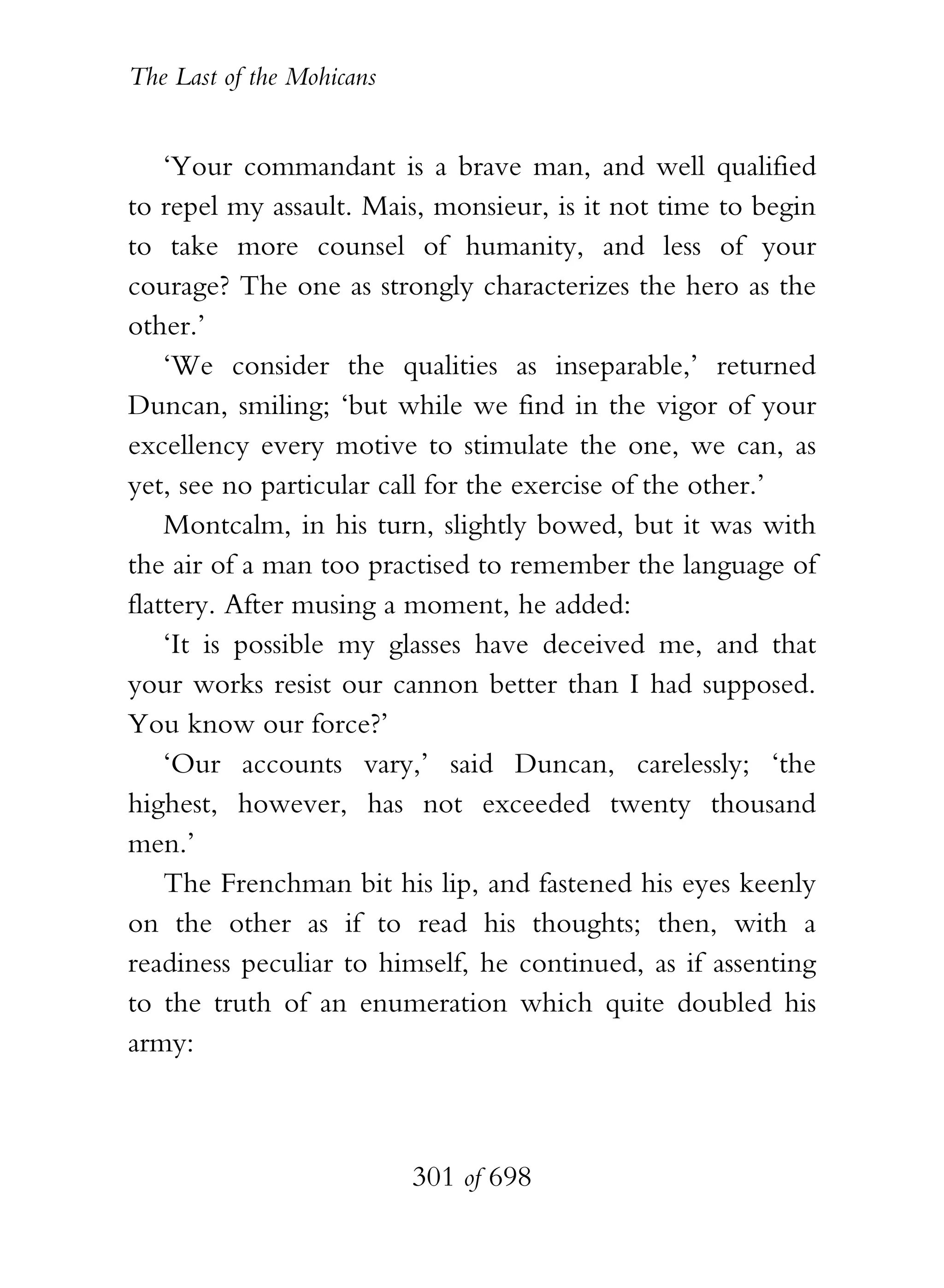 The Last of the Mohicans


    ‘Your commandant is a brave man, and well qualified
to repel my assault. Mais, monsieur, is it not time to begin
to take more counsel of humanity, and less of your
courage? The one as strongly characterizes the hero as the
other.’
    ‘We consider the qualities as inseparable,’ returned
Duncan, smiling; ‘but while we find in the vigor of your
excellency every motive to stimulate the one, we can, as
yet, see no particular call for the exercise of the other.’
    Montcalm, in his turn, slightly bowed, but it was with
the air of a man too practised to remember the language of
flattery. After musing a moment, he added:
    ‘It is possible my glasses have deceived me, and that
your works resist our cannon better than I had supposed.
You know our force?’
    ‘Our accounts vary,’ said Duncan, carelessly; ‘the
highest, however, has not exceeded twenty thousand
men.’
    The Frenchman bit his lip, and fastened his eyes keenly
on the other as if to read his thoughts; then, with a
readiness peculiar to himself, he continued, as if assenting
to the truth of an enumeration which quite doubled his
army:



                           301 of 698
 