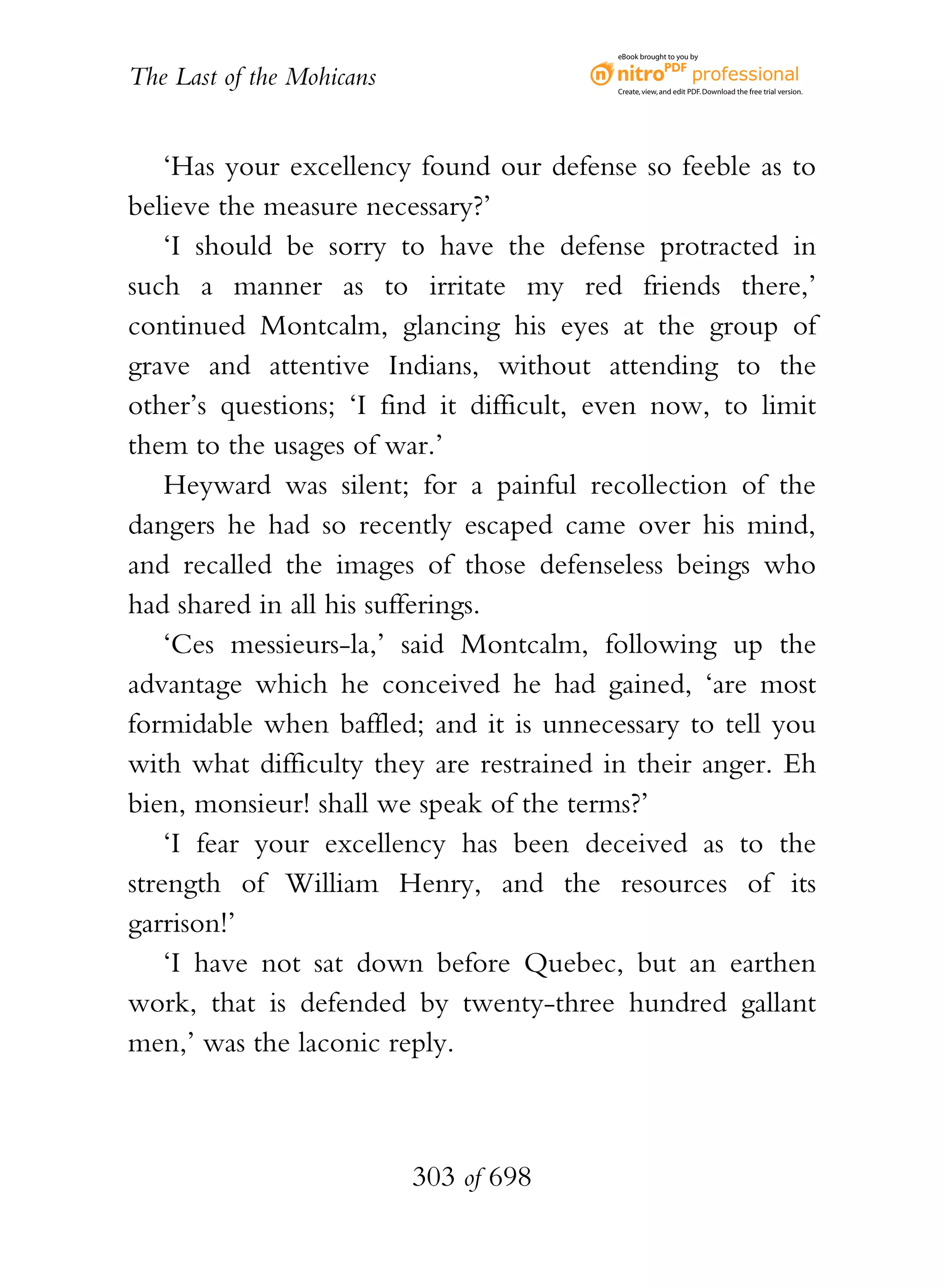 eBook brought to you by


The Last of the Mohicans                  Create, view, and edit PDF. Download the free trial version.




    ‘Has your excellency found our defense so feeble as to
believe the measure necessary?’
    ‘I should be sorry to have the defense protracted in
such a manner as to irritate my red friends there,’
continued Montcalm, glancing his eyes at the group of
grave and attentive Indians, without attending to the
other’s questions; ‘I find it difficult, even now, to limit
them to the usages of war.’
    Heyward was silent; for a painful recollection of the
dangers he had so recently escaped came over his mind,
and recalled the images of those defenseless beings who
had shared in all his sufferings.
    ‘Ces messieurs-la,’ said Montcalm, following up the
advantage which he conceived he had gained, ‘are most
formidable when baffled; and it is unnecessary to tell you
with what difficulty they are restrained in their anger. Eh
bien, monsieur! shall we speak of the terms?’
    ‘I fear your excellency has been deceived as to the
strength of William Henry, and the resources of its
garrison!’
    ‘I have not sat down before Quebec, but an earthen
work, that is defended by twenty-three hundred gallant
men,’ was the laconic reply.



                           303 of 698
 