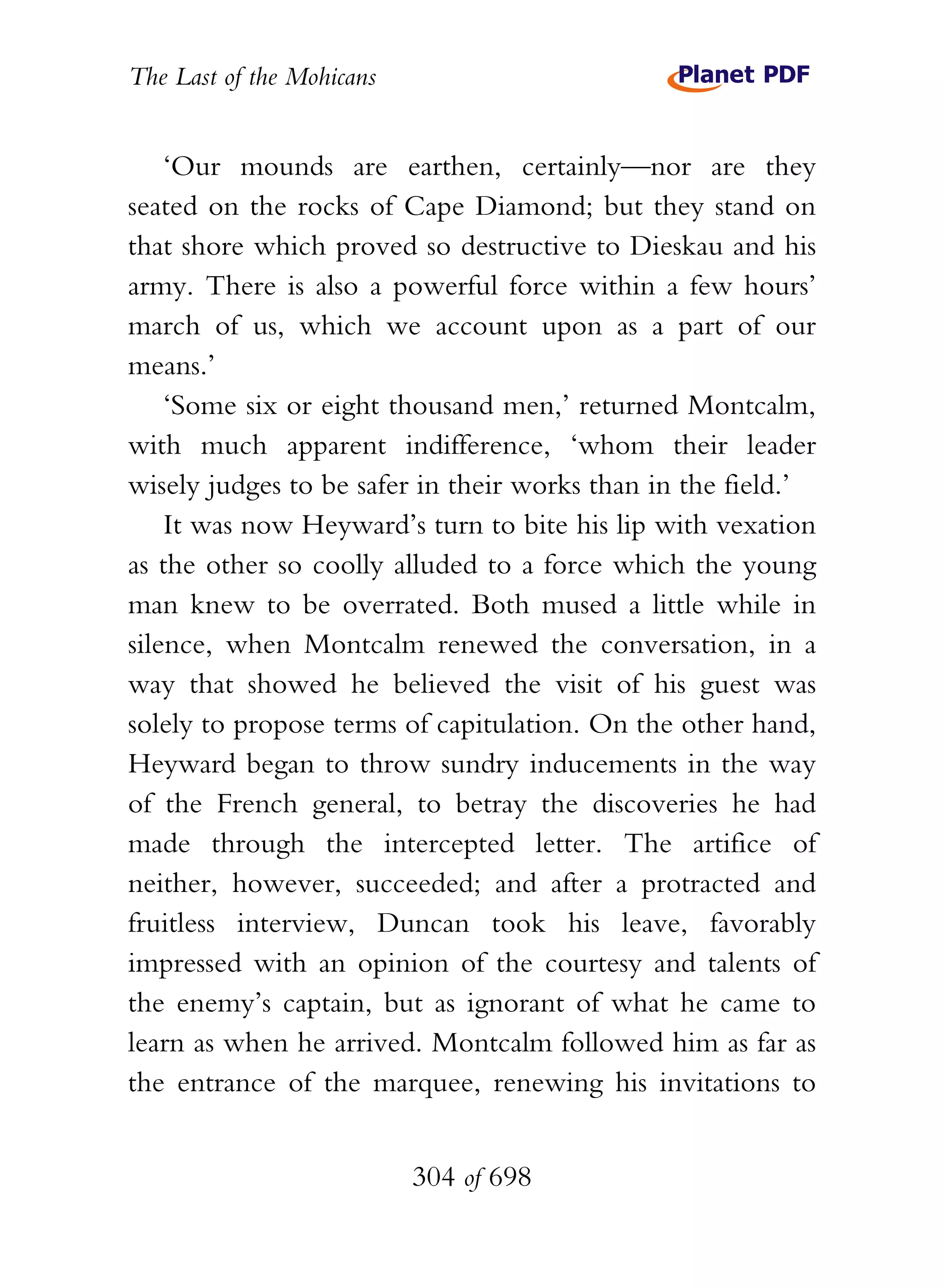 The Last of the Mohicans


    ‘Our mounds are earthen, certainly—nor are they
seated on the rocks of Cape Diamond; but they stand on
that shore which proved so destructive to Dieskau and his
army. There is also a powerful force within a few hours’
march of us, which we account upon as a part of our
means.’
    ‘Some six or eight thousand men,’ returned Montcalm,
with much apparent indifference, ‘whom their leader
wisely judges to be safer in their works than in the field.’
    It was now Heyward’s turn to bite his lip with vexation
as the other so coolly alluded to a force which the young
man knew to be overrated. Both mused a little while in
silence, when Montcalm renewed the conversation, in a
way that showed he believed the visit of his guest was
solely to propose terms of capitulation. On the other hand,
Heyward began to throw sundry inducements in the way
of the French general, to betray the discoveries he had
made through the intercepted letter. The artifice of
neither, however, succeeded; and after a protracted and
fruitless interview, Duncan took his leave, favorably
impressed with an opinion of the courtesy and talents of
the enemy’s captain, but as ignorant of what he came to
learn as when he arrived. Montcalm followed him as far as
the entrance of the marquee, renewing his invitations to


                           304 of 698
 