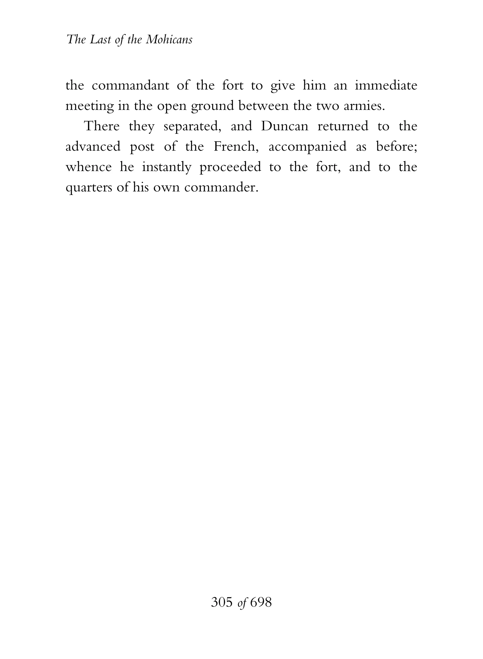 The Last of the Mohicans


the commandant of the fort to give him an immediate
meeting in the open ground between the two armies.
   There they separated, and Duncan returned to the
advanced post of the French, accompanied as before;
whence he instantly proceeded to the fort, and to the
quarters of his own commander.




                           305 of 698
 