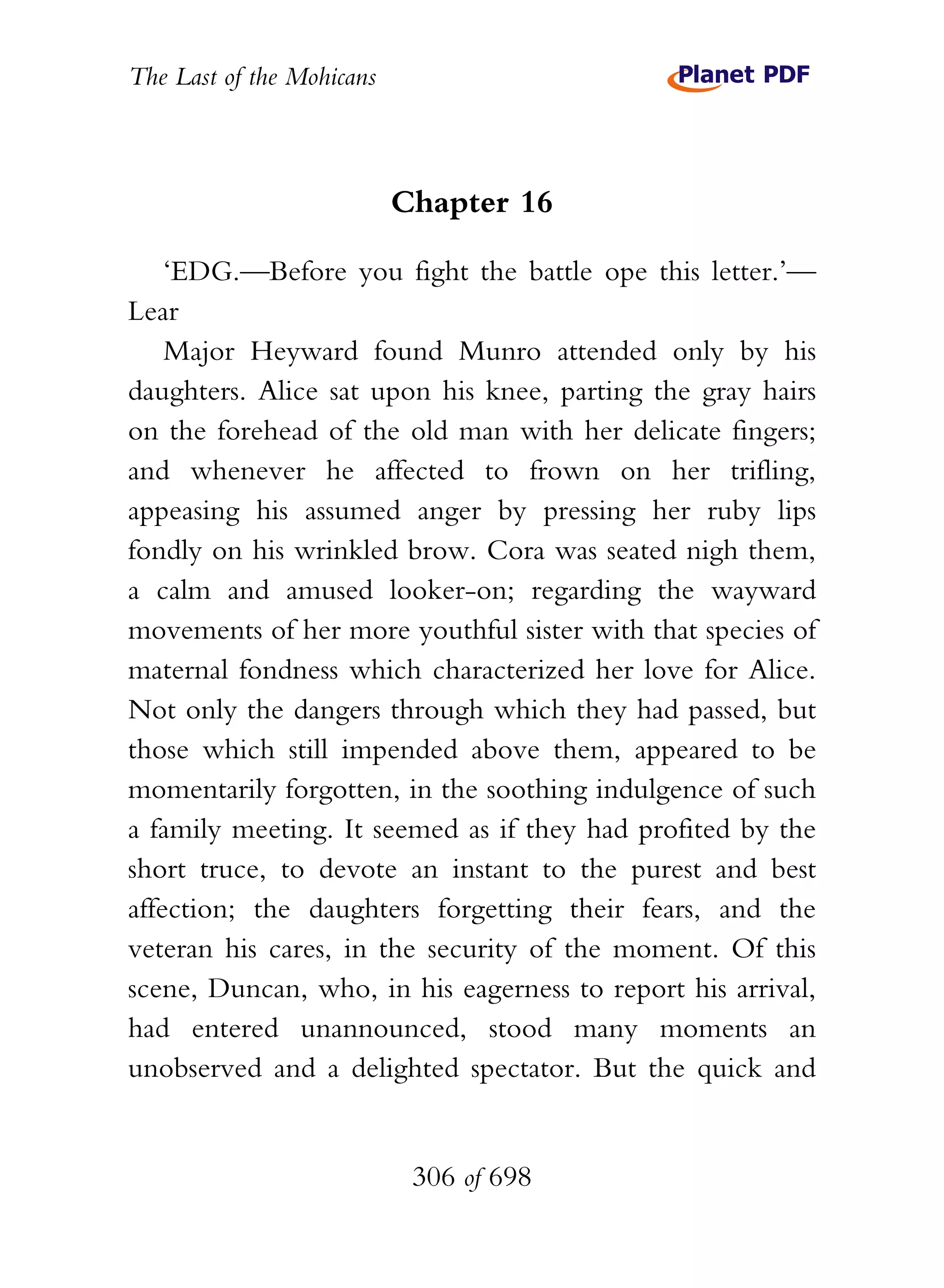 The Last of the Mohicans



                           Chapter 16

    ‘EDG.—Before you fight the battle ope this letter.’—
Lear
    Major Heyward found Munro attended only by his
daughters. Alice sat upon his knee, parting the gray hairs
on the forehead of the old man with her delicate fingers;
and whenever he affected to frown on her trifling,
appeasing his assumed anger by pressing her ruby lips
fondly on his wrinkled brow. Cora was seated nigh them,
a calm and amused looker-on; regarding the wayward
movements of her more youthful sister with that species of
maternal fondness which characterized her love for Alice.
Not only the dangers through which they had passed, but
those which still impended above them, appeared to be
momentarily forgotten, in the soothing indulgence of such
a family meeting. It seemed as if they had profited by the
short truce, to devote an instant to the purest and best
affection; the daughters forgetting their fears, and the
veteran his cares, in the security of the moment. Of this
scene, Duncan, who, in his eagerness to report his arrival,
had entered unannounced, stood many moments an
unobserved and a delighted spectator. But the quick and


                            306 of 698
 