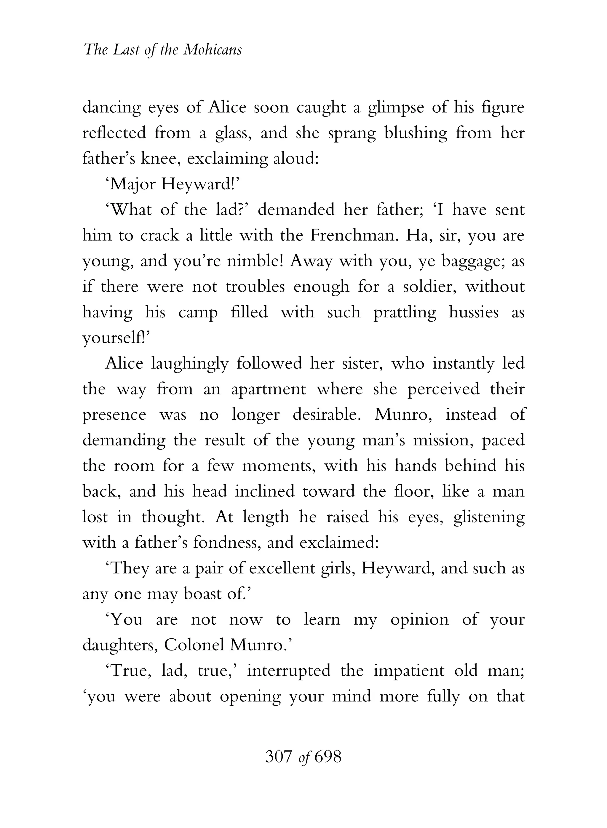 The Last of the Mohicans


dancing eyes of Alice soon caught a glimpse of his figure
reflected from a glass, and she sprang blushing from her
father’s knee, exclaiming aloud:
    ‘Major Heyward!’
    ‘What of the lad?’ demanded her father; ‘I have sent
him to crack a little with the Frenchman. Ha, sir, you are
young, and you’re nimble! Away with you, ye baggage; as
if there were not troubles enough for a soldier, without
having his camp filled with such prattling hussies as
yourself!’
    Alice laughingly followed her sister, who instantly led
the way from an apartment where she perceived their
presence was no longer desirable. Munro, instead of
demanding the result of the young man’s mission, paced
the room for a few moments, with his hands behind his
back, and his head inclined toward the floor, like a man
lost in thought. At length he raised his eyes, glistening
with a father’s fondness, and exclaimed:
    ‘They are a pair of excellent girls, Heyward, and such as
any one may boast of.’
    ‘You are not now to learn my opinion of your
daughters, Colonel Munro.’
    ‘True, lad, true,’ interrupted the impatient old man;
‘you were about opening your mind more fully on that


                           307 of 698
 