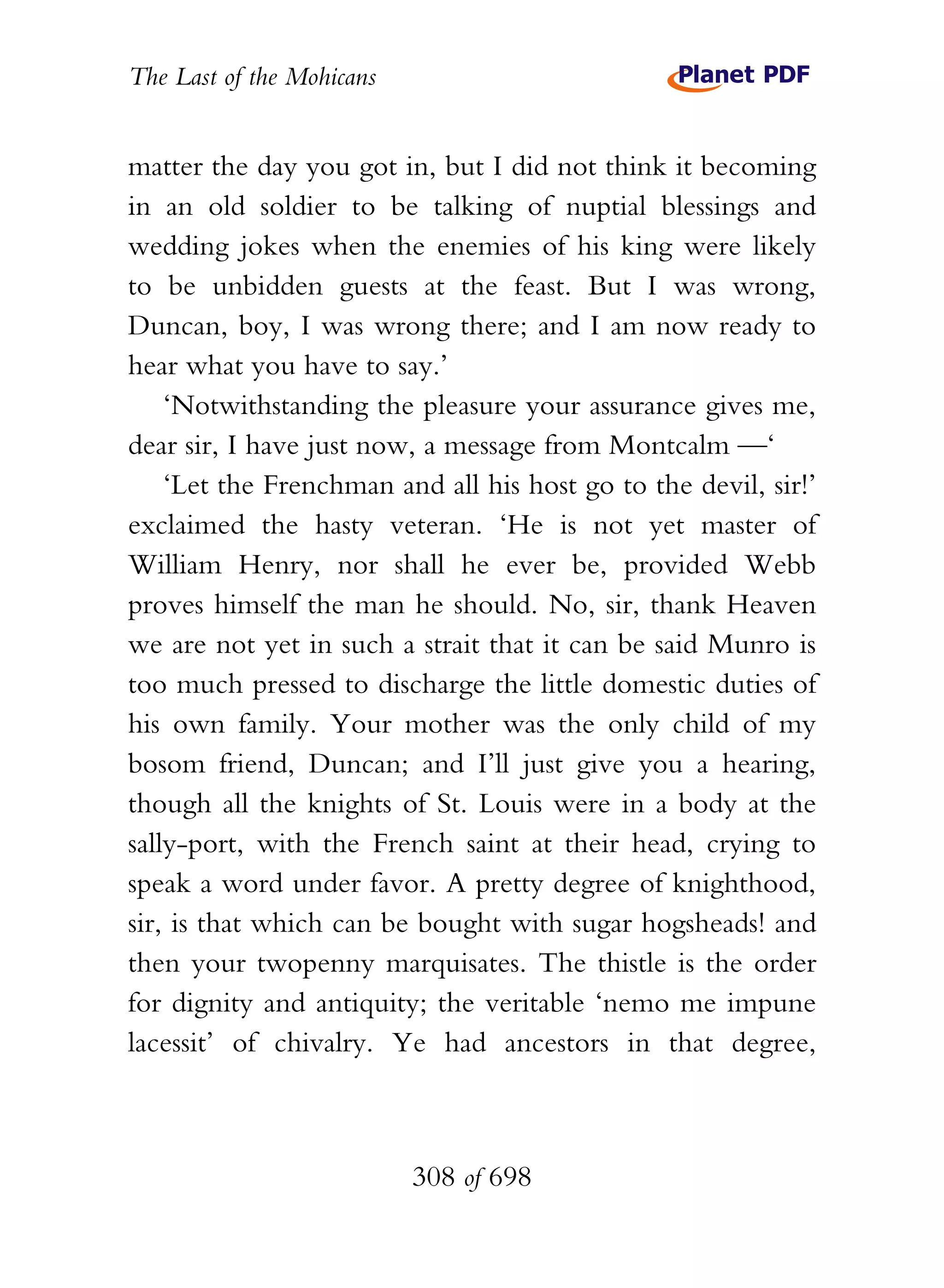 The Last of the Mohicans


matter the day you got in, but I did not think it becoming
in an old soldier to be talking of nuptial blessings and
wedding jokes when the enemies of his king were likely
to be unbidden guests at the feast. But I was wrong,
Duncan, boy, I was wrong there; and I am now ready to
hear what you have to say.’
    ‘Notwithstanding the pleasure your assurance gives me,
dear sir, I have just now, a message from Montcalm —‘
    ‘Let the Frenchman and all his host go to the devil, sir!’
exclaimed the hasty veteran. ‘He is not yet master of
William Henry, nor shall he ever be, provided Webb
proves himself the man he should. No, sir, thank Heaven
we are not yet in such a strait that it can be said Munro is
too much pressed to discharge the little domestic duties of
his own family. Your mother was the only child of my
bosom friend, Duncan; and I’ll just give you a hearing,
though all the knights of St. Louis were in a body at the
sally-port, with the French saint at their head, crying to
speak a word under favor. A pretty degree of knighthood,
sir, is that which can be bought with sugar hogsheads! and
then your twopenny marquisates. The thistle is the order
for dignity and antiquity; the veritable ‘nemo me impune
lacessit’ of chivalry. Ye had ancestors in that degree,



                           308 of 698
 