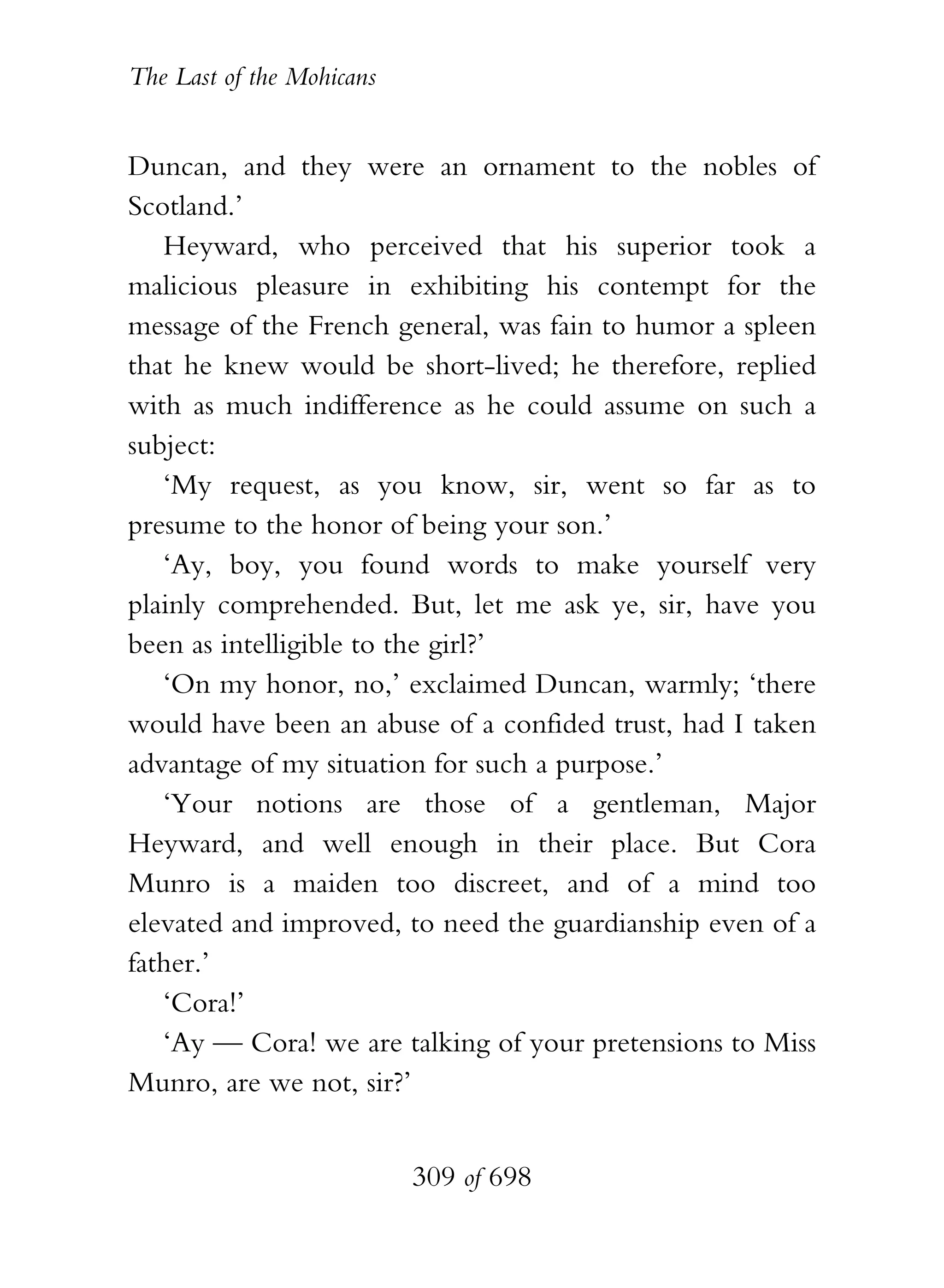 The Last of the Mohicans


Duncan, and they were an ornament to the nobles of
Scotland.’
   Heyward, who perceived that his superior took a
malicious pleasure in exhibiting his contempt for the
message of the French general, was fain to humor a spleen
that he knew would be short-lived; he therefore, replied
with as much indifference as he could assume on such a
subject:
   ‘My request, as you know, sir, went so far as to
presume to the honor of being your son.’
   ‘Ay, boy, you found words to make yourself very
plainly comprehended. But, let me ask ye, sir, have you
been as intelligible to the girl?’
   ‘On my honor, no,’ exclaimed Duncan, warmly; ‘there
would have been an abuse of a confided trust, had I taken
advantage of my situation for such a purpose.’
   ‘Your notions are those of a gentleman, Major
Heyward, and well enough in their place. But Cora
Munro is a maiden too discreet, and of a mind too
elevated and improved, to need the guardianship even of a
father.’
   ‘Cora!’
   ‘Ay — Cora! we are talking of your pretensions to Miss
Munro, are we not, sir?’


                           309 of 698
 
