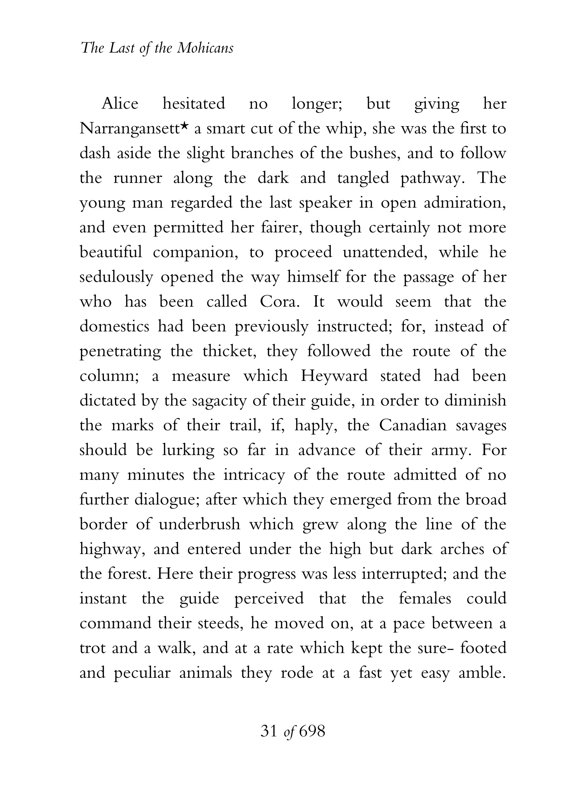 The Last of the Mohicans


   Alice hesitated no longer; but giving her
Narrangansett* a smart cut of the whip, she was the first to
dash aside the slight branches of the bushes, and to follow
the runner along the dark and tangled pathway. The
young man regarded the last speaker in open admiration,
and even permitted her fairer, though certainly not more
beautiful companion, to proceed unattended, while he
sedulously opened the way himself for the passage of her
who has been called Cora. It would seem that the
domestics had been previously instructed; for, instead of
penetrating the thicket, they followed the route of the
column; a measure which Heyward stated had been
dictated by the sagacity of their guide, in order to diminish
the marks of their trail, if, haply, the Canadian savages
should be lurking so far in advance of their army. For
many minutes the intricacy of the route admitted of no
further dialogue; after which they emerged from the broad
border of underbrush which grew along the line of the
highway, and entered under the high but dark arches of
the forest. Here their progress was less interrupted; and the
instant the guide perceived that the females could
command their steeds, he moved on, at a pace between a
trot and a walk, and at a rate which kept the sure- footed
and peculiar animals they rode at a fast yet easy amble.


                           31 of 698
 