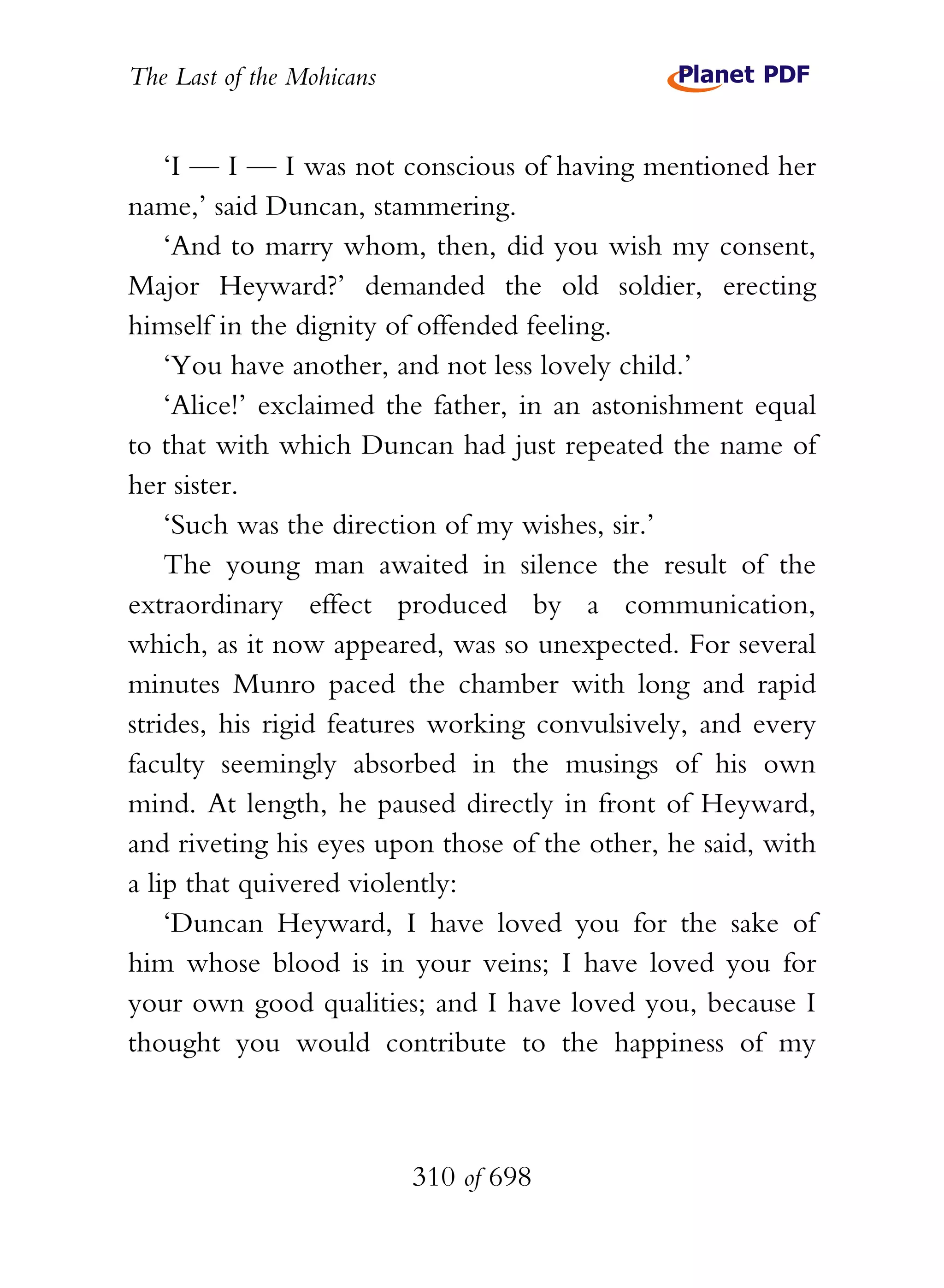 The Last of the Mohicans


    ‘I — I — I was not conscious of having mentioned her
name,’ said Duncan, stammering.
    ‘And to marry whom, then, did you wish my consent,
Major Heyward?’ demanded the old soldier, erecting
himself in the dignity of offended feeling.
    ‘You have another, and not less lovely child.’
    ‘Alice!’ exclaimed the father, in an astonishment equal
to that with which Duncan had just repeated the name of
her sister.
    ‘Such was the direction of my wishes, sir.’
    The young man awaited in silence the result of the
extraordinary effect produced by a communication,
which, as it now appeared, was so unexpected. For several
minutes Munro paced the chamber with long and rapid
strides, his rigid features working convulsively, and every
faculty seemingly absorbed in the musings of his own
mind. At length, he paused directly in front of Heyward,
and riveting his eyes upon those of the other, he said, with
a lip that quivered violently:
    ‘Duncan Heyward, I have loved you for the sake of
him whose blood is in your veins; I have loved you for
your own good qualities; and I have loved you, because I
thought you would contribute to the happiness of my



                           310 of 698
 