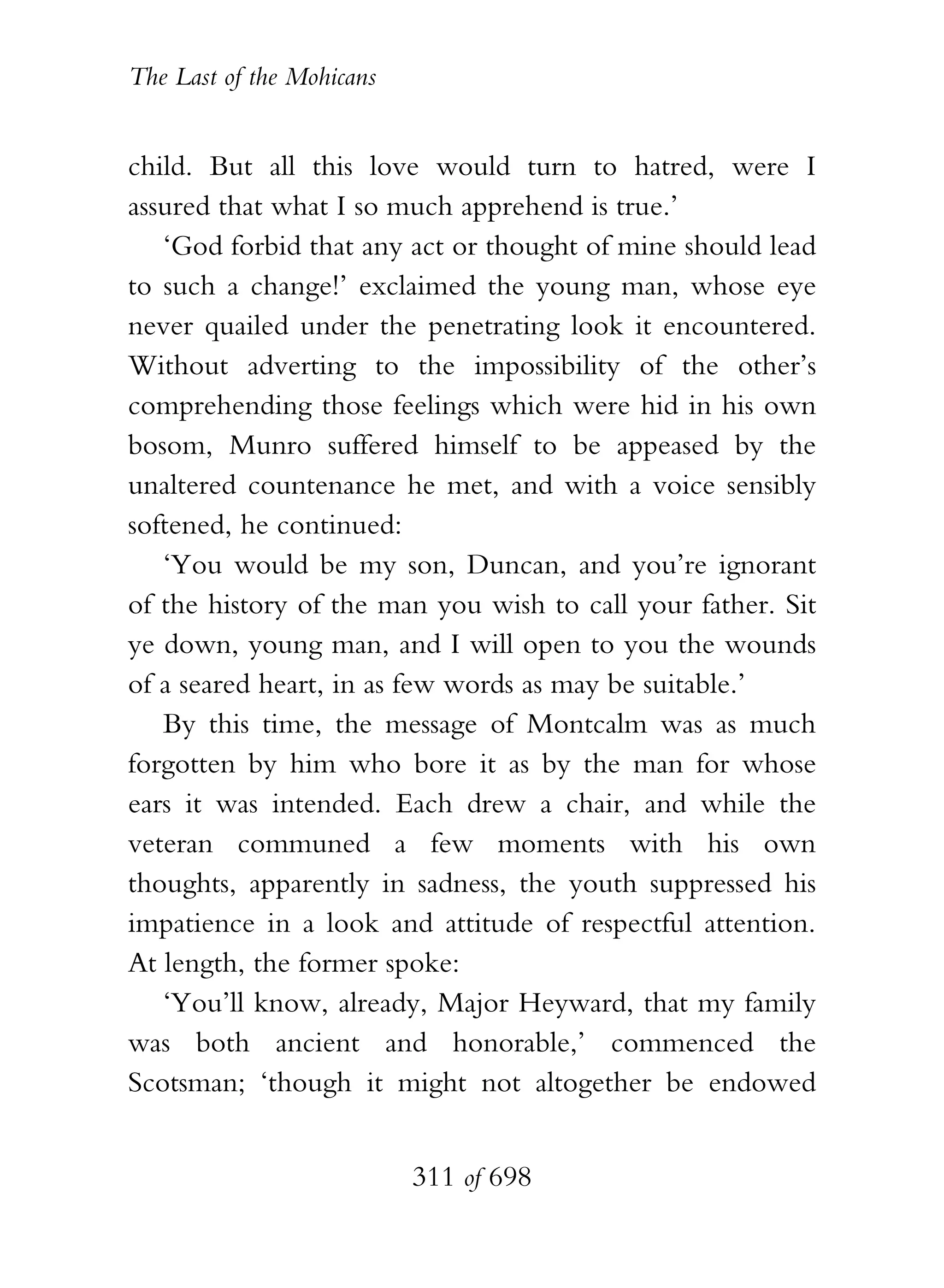 The Last of the Mohicans


child. But all this love would turn to hatred, were I
assured that what I so much apprehend is true.’
   ‘God forbid that any act or thought of mine should lead
to such a change!’ exclaimed the young man, whose eye
never quailed under the penetrating look it encountered.
Without adverting to the impossibility of the other’s
comprehending those feelings which were hid in his own
bosom, Munro suffered himself to be appeased by the
unaltered countenance he met, and with a voice sensibly
softened, he continued:
   ‘You would be my son, Duncan, and you’re ignorant
of the history of the man you wish to call your father. Sit
ye down, young man, and I will open to you the wounds
of a seared heart, in as few words as may be suitable.’
   By this time, the message of Montcalm was as much
forgotten by him who bore it as by the man for whose
ears it was intended. Each drew a chair, and while the
veteran communed a few moments with his own
thoughts, apparently in sadness, the youth suppressed his
impatience in a look and attitude of respectful attention.
At length, the former spoke:
   ‘You’ll know, already, Major Heyward, that my family
was both ancient and honorable,’ commenced the
Scotsman; ‘though it might not altogether be endowed


                           311 of 698
 