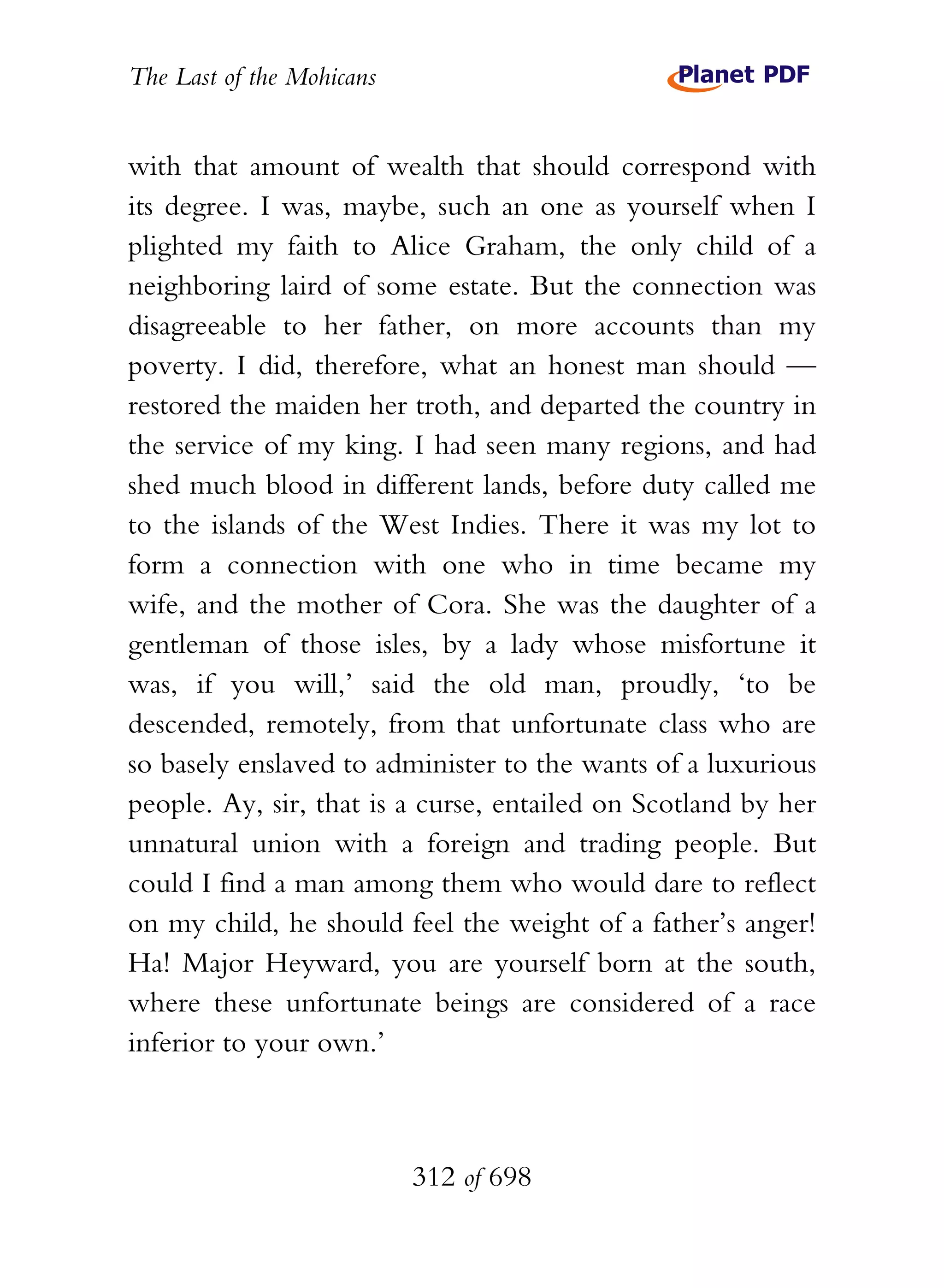The Last of the Mohicans


with that amount of wealth that should correspond with
its degree. I was, maybe, such an one as yourself when I
plighted my faith to Alice Graham, the only child of a
neighboring laird of some estate. But the connection was
disagreeable to her father, on more accounts than my
poverty. I did, therefore, what an honest man should —
restored the maiden her troth, and departed the country in
the service of my king. I had seen many regions, and had
shed much blood in different lands, before duty called me
to the islands of the West Indies. There it was my lot to
form a connection with one who in time became my
wife, and the mother of Cora. She was the daughter of a
gentleman of those isles, by a lady whose misfortune it
was, if you will,’ said the old man, proudly, ‘to be
descended, remotely, from that unfortunate class who are
so basely enslaved to administer to the wants of a luxurious
people. Ay, sir, that is a curse, entailed on Scotland by her
unnatural union with a foreign and trading people. But
could I find a man among them who would dare to reflect
on my child, he should feel the weight of a father’s anger!
Ha! Major Heyward, you are yourself born at the south,
where these unfortunate beings are considered of a race
inferior to your own.’



                           312 of 698
 