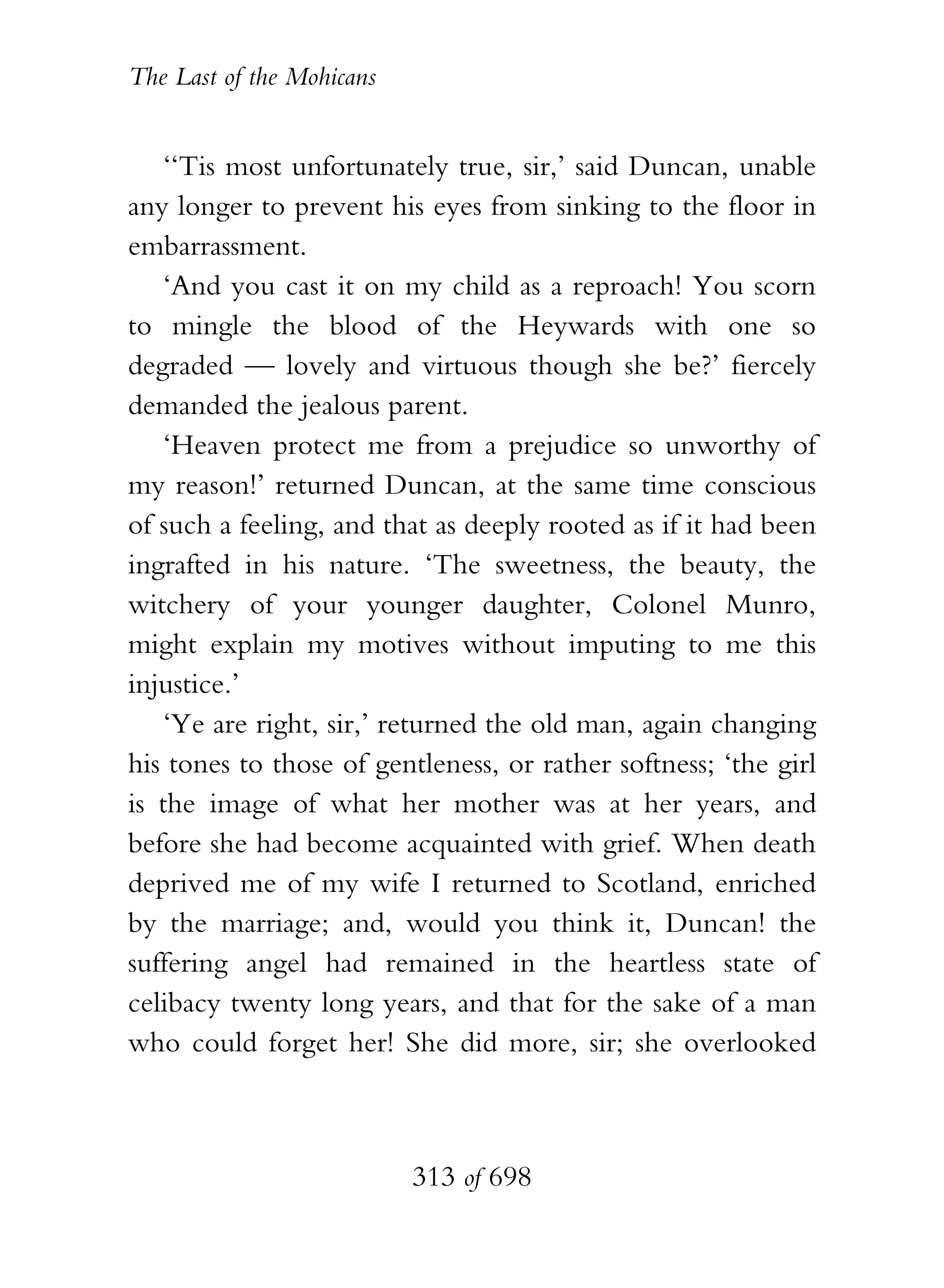 The Last of the Mohicans


    ‘‘Tis most unfortunately true, sir,’ said Duncan, unable
any longer to prevent his eyes from sinking to the floor in
embarrassment.
    ‘And you cast it on my child as a reproach! You scorn
to mingle the blood of the Heywards with one so
degraded — lovely and virtuous though she be?’ fiercely
demanded the jealous parent.
    ‘Heaven protect me from a prejudice so unworthy of
my reason!’ returned Duncan, at the same time conscious
of such a feeling, and that as deeply rooted as if it had been
ingrafted in his nature. ‘The sweetness, the beauty, the
witchery of your younger daughter, Colonel Munro,
might explain my motives without imputing to me this
injustice.’
    ‘Ye are right, sir,’ returned the old man, again changing
his tones to those of gentleness, or rather softness; ‘the girl
is the image of what her mother was at her years, and
before she had become acquainted with grief. When death
deprived me of my wife I returned to Scotland, enriched
by the marriage; and, would you think it, Duncan! the
suffering angel had remained in the heartless state of
celibacy twenty long years, and that for the sake of a man
who could forget her! She did more, sir; she overlooked



                           313 of 698
 