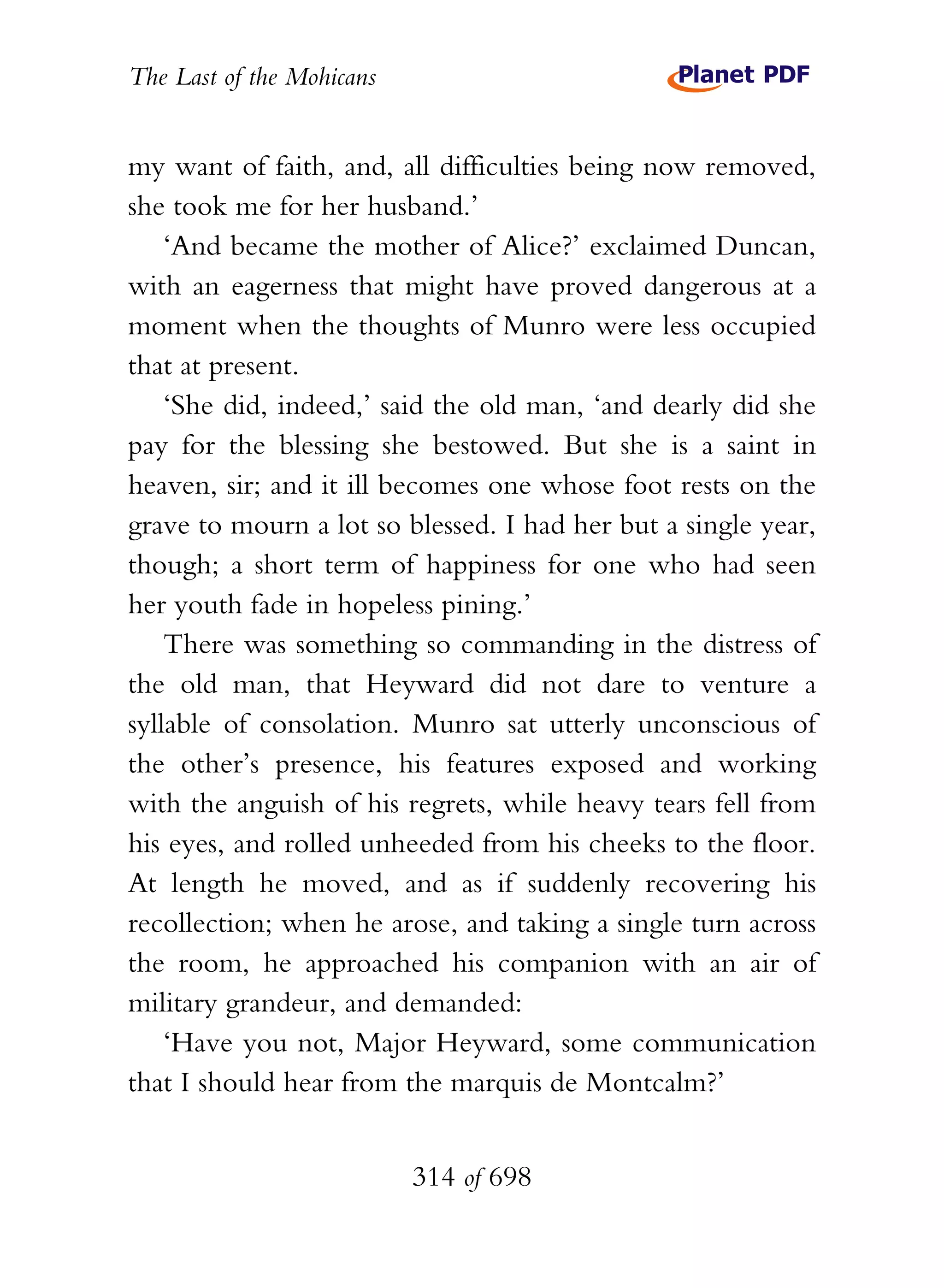 The Last of the Mohicans


my want of faith, and, all difficulties being now removed,
she took me for her husband.’
    ‘And became the mother of Alice?’ exclaimed Duncan,
with an eagerness that might have proved dangerous at a
moment when the thoughts of Munro were less occupied
that at present.
    ‘She did, indeed,’ said the old man, ‘and dearly did she
pay for the blessing she bestowed. But she is a saint in
heaven, sir; and it ill becomes one whose foot rests on the
grave to mourn a lot so blessed. I had her but a single year,
though; a short term of happiness for one who had seen
her youth fade in hopeless pining.’
    There was something so commanding in the distress of
the old man, that Heyward did not dare to venture a
syllable of consolation. Munro sat utterly unconscious of
the other’s presence, his features exposed and working
with the anguish of his regrets, while heavy tears fell from
his eyes, and rolled unheeded from his cheeks to the floor.
At length he moved, and as if suddenly recovering his
recollection; when he arose, and taking a single turn across
the room, he approached his companion with an air of
military grandeur, and demanded:
    ‘Have you not, Major Heyward, some communication
that I should hear from the marquis de Montcalm?’


                           314 of 698
 