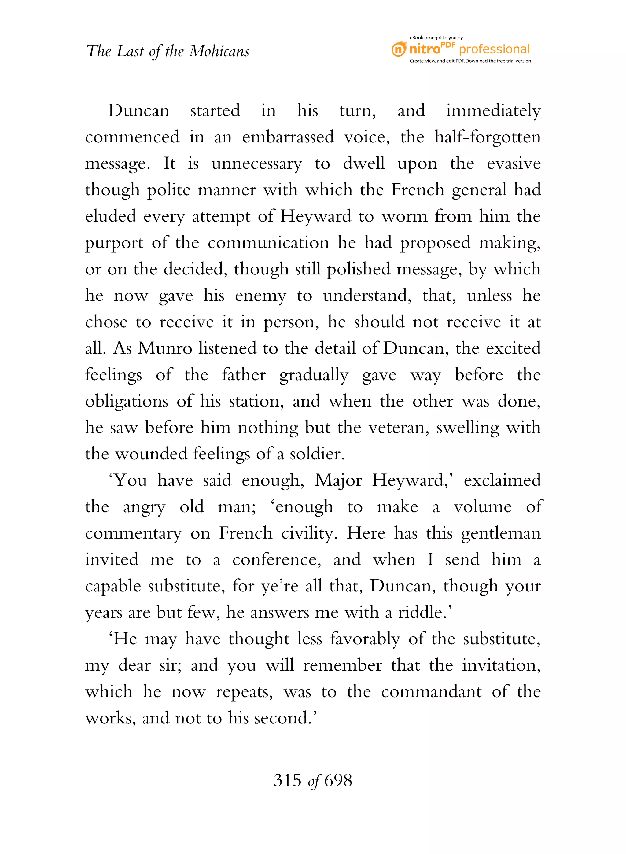 eBook brought to you by


The Last of the Mohicans                  Create, view, and edit PDF. Download the free trial version.




    Duncan started in his turn, and immediately
commenced in an embarrassed voice, the half-forgotten
message. It is unnecessary to dwell upon the evasive
though polite manner with which the French general had
eluded every attempt of Heyward to worm from him the
purport of the communication he had proposed making,
or on the decided, though still polished message, by which
he now gave his enemy to understand, that, unless he
chose to receive it in person, he should not receive it at
all. As Munro listened to the detail of Duncan, the excited
feelings of the father gradually gave way before the
obligations of his station, and when the other was done,
he saw before him nothing but the veteran, swelling with
the wounded feelings of a soldier.
    ‘You have said enough, Major Heyward,’ exclaimed
the angry old man; ‘enough to make a volume of
commentary on French civility. Here has this gentleman
invited me to a conference, and when I send him a
capable substitute, for ye’re all that, Duncan, though your
years are but few, he answers me with a riddle.’
    ‘He may have thought less favorably of the substitute,
my dear sir; and you will remember that the invitation,
which he now repeats, was to the commandant of the
works, and not to his second.’


                           315 of 698
 
