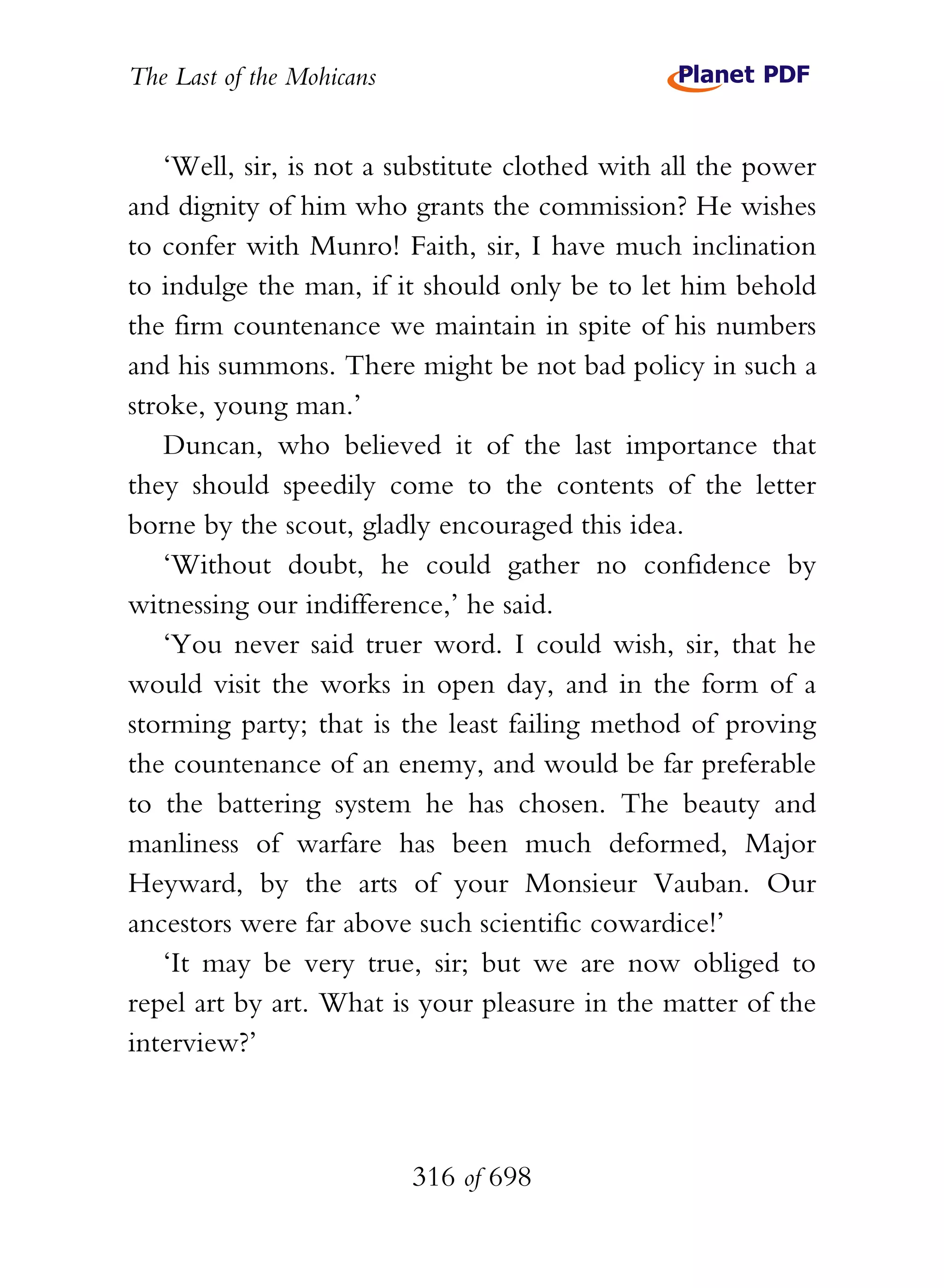 The Last of the Mohicans


    ‘Well, sir, is not a substitute clothed with all the power
and dignity of him who grants the commission? He wishes
to confer with Munro! Faith, sir, I have much inclination
to indulge the man, if it should only be to let him behold
the firm countenance we maintain in spite of his numbers
and his summons. There might be not bad policy in such a
stroke, young man.’
    Duncan, who believed it of the last importance that
they should speedily come to the contents of the letter
borne by the scout, gladly encouraged this idea.
    ‘Without doubt, he could gather no confidence by
witnessing our indifference,’ he said.
    ‘You never said truer word. I could wish, sir, that he
would visit the works in open day, and in the form of a
storming party; that is the least failing method of proving
the countenance of an enemy, and would be far preferable
to the battering system he has chosen. The beauty and
manliness of warfare has been much deformed, Major
Heyward, by the arts of your Monsieur Vauban. Our
ancestors were far above such scientific cowardice!’
    ‘It may be very true, sir; but we are now obliged to
repel art by art. What is your pleasure in the matter of the
interview?’



                           316 of 698
 