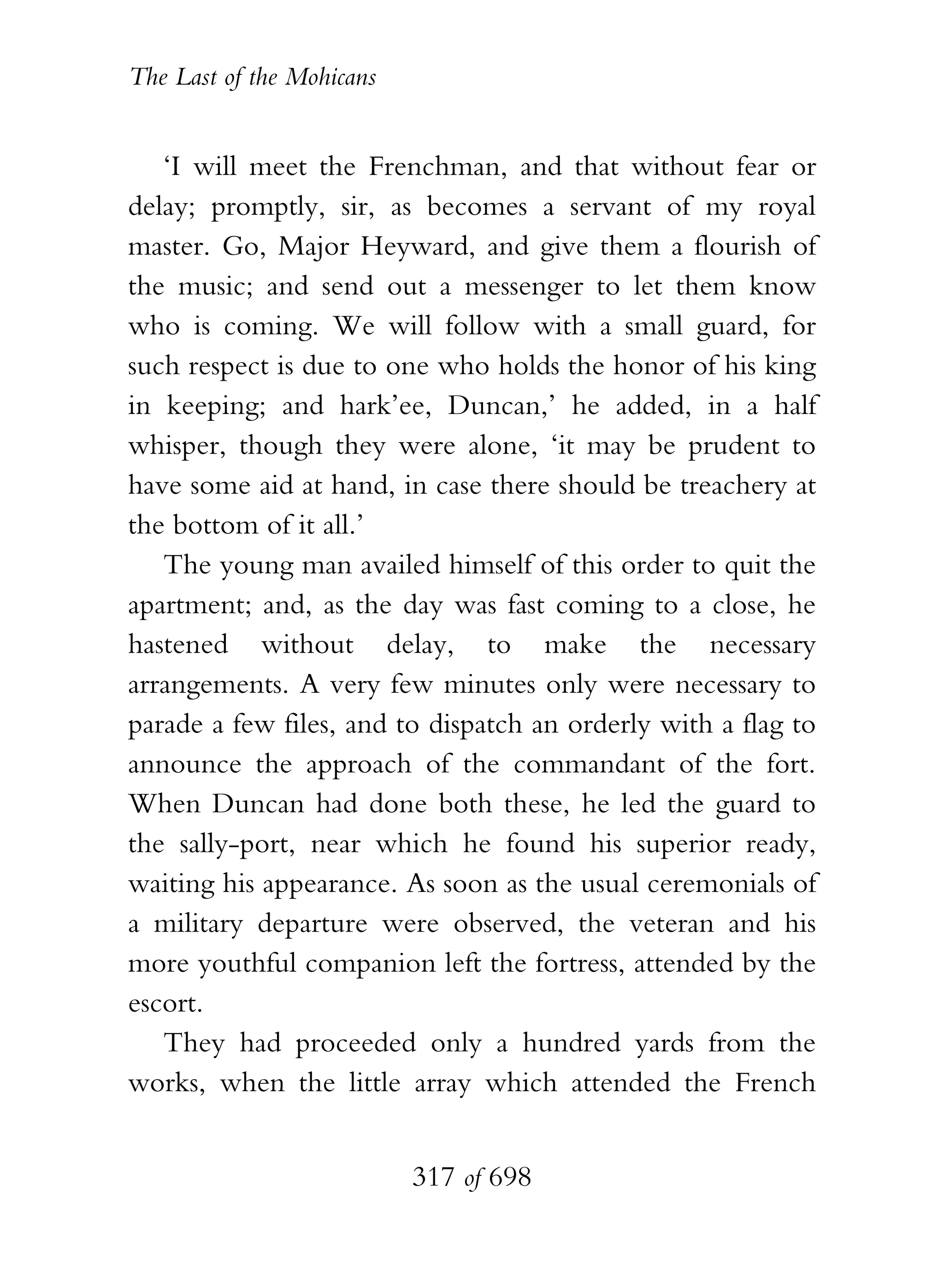 The Last of the Mohicans


   ‘I will meet the Frenchman, and that without fear or
delay; promptly, sir, as becomes a servant of my royal
master. Go, Major Heyward, and give them a flourish of
the music; and send out a messenger to let them know
who is coming. We will follow with a small guard, for
such respect is due to one who holds the honor of his king
in keeping; and hark’ee, Duncan,’ he added, in a half
whisper, though they were alone, ‘it may be prudent to
have some aid at hand, in case there should be treachery at
the bottom of it all.’
   The young man availed himself of this order to quit the
apartment; and, as the day was fast coming to a close, he
hastened without delay, to make the necessary
arrangements. A very few minutes only were necessary to
parade a few files, and to dispatch an orderly with a flag to
announce the approach of the commandant of the fort.
When Duncan had done both these, he led the guard to
the sally-port, near which he found his superior ready,
waiting his appearance. As soon as the usual ceremonials of
a military departure were observed, the veteran and his
more youthful companion left the fortress, attended by the
escort.
   They had proceeded only a hundred yards from the
works, when the little array which attended the French


                           317 of 698
 