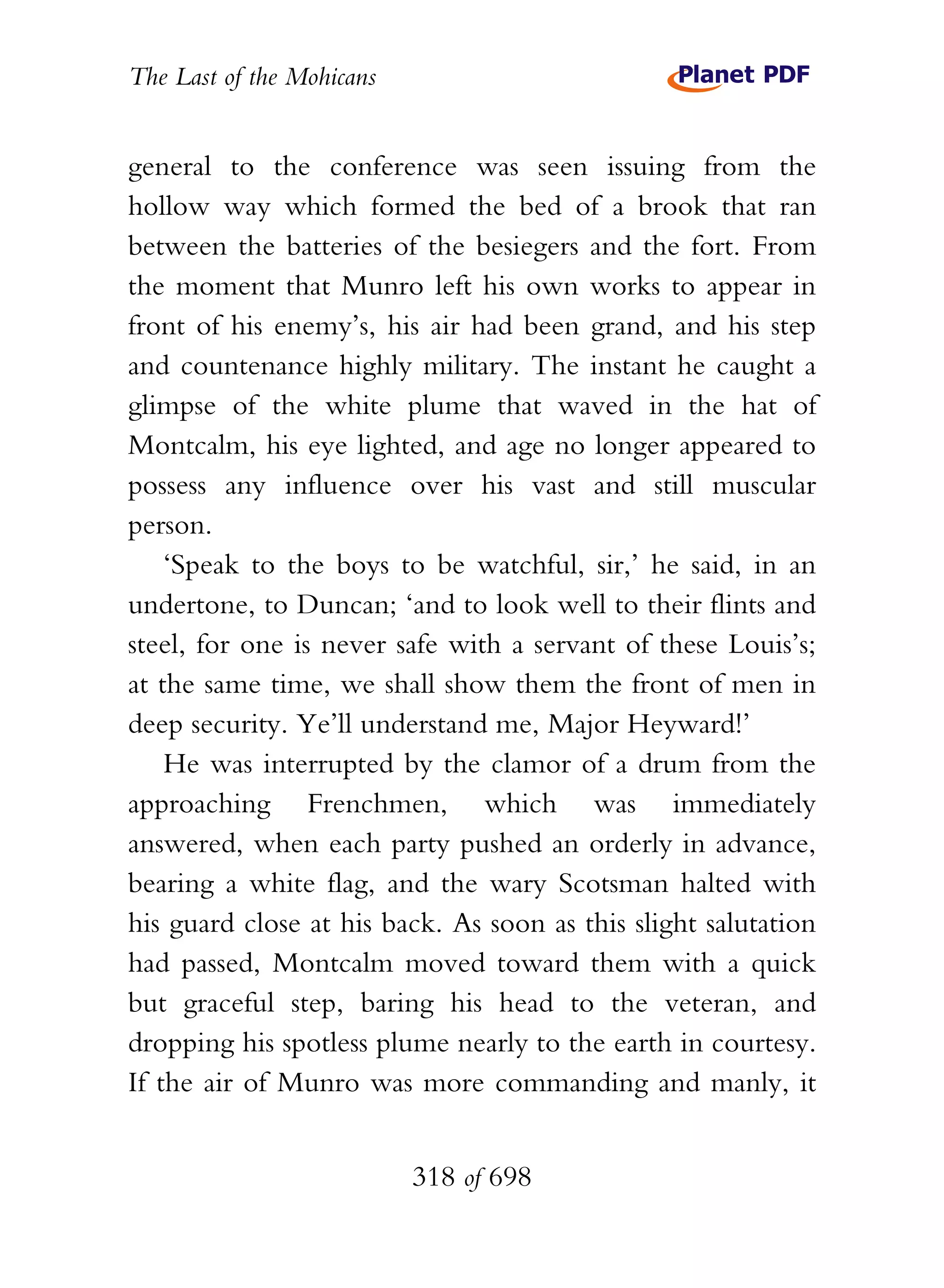 The Last of the Mohicans


general to the conference was seen issuing from the
hollow way which formed the bed of a brook that ran
between the batteries of the besiegers and the fort. From
the moment that Munro left his own works to appear in
front of his enemy’s, his air had been grand, and his step
and countenance highly military. The instant he caught a
glimpse of the white plume that waved in the hat of
Montcalm, his eye lighted, and age no longer appeared to
possess any influence over his vast and still muscular
person.
    ‘Speak to the boys to be watchful, sir,’ he said, in an
undertone, to Duncan; ‘and to look well to their flints and
steel, for one is never safe with a servant of these Louis’s;
at the same time, we shall show them the front of men in
deep security. Ye’ll understand me, Major Heyward!’
    He was interrupted by the clamor of a drum from the
approaching Frenchmen, which was immediately
answered, when each party pushed an orderly in advance,
bearing a white flag, and the wary Scotsman halted with
his guard close at his back. As soon as this slight salutation
had passed, Montcalm moved toward them with a quick
but graceful step, baring his head to the veteran, and
dropping his spotless plume nearly to the earth in courtesy.
If the air of Munro was more commanding and manly, it


                           318 of 698
 