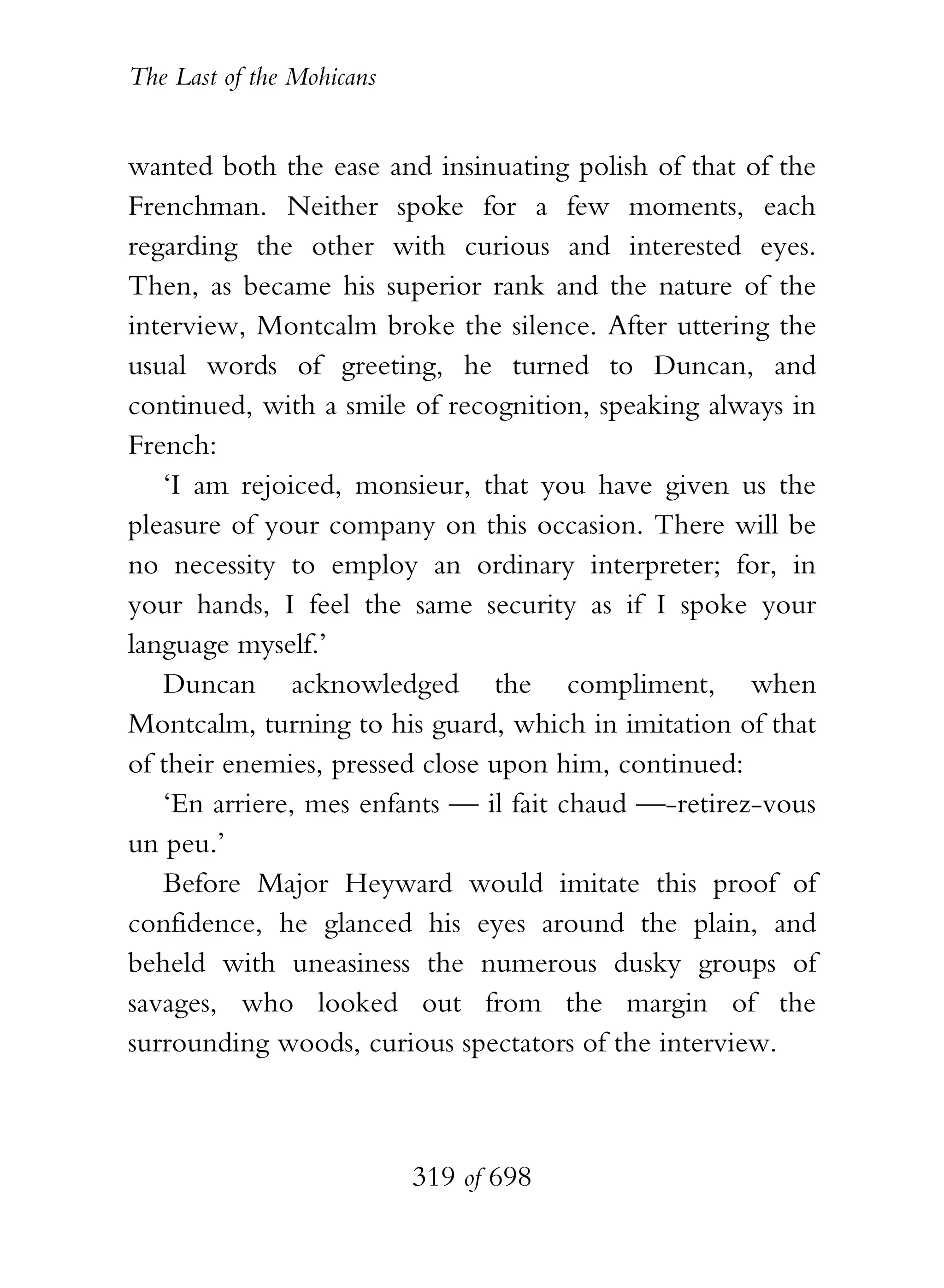 The Last of the Mohicans


wanted both the ease and insinuating polish of that of the
Frenchman. Neither spoke for a few moments, each
regarding the other with curious and interested eyes.
Then, as became his superior rank and the nature of the
interview, Montcalm broke the silence. After uttering the
usual words of greeting, he turned to Duncan, and
continued, with a smile of recognition, speaking always in
French:
   ‘I am rejoiced, monsieur, that you have given us the
pleasure of your company on this occasion. There will be
no necessity to employ an ordinary interpreter; for, in
your hands, I feel the same security as if I spoke your
language myself.’
   Duncan acknowledged the compliment, when
Montcalm, turning to his guard, which in imitation of that
of their enemies, pressed close upon him, continued:
   ‘En arriere, mes enfants — il fait chaud —-retirez-vous
un peu.’
   Before Major Heyward would imitate this proof of
confidence, he glanced his eyes around the plain, and
beheld with uneasiness the numerous dusky groups of
savages, who looked out from the margin of the
surrounding woods, curious spectators of the interview.



                           319 of 698
 