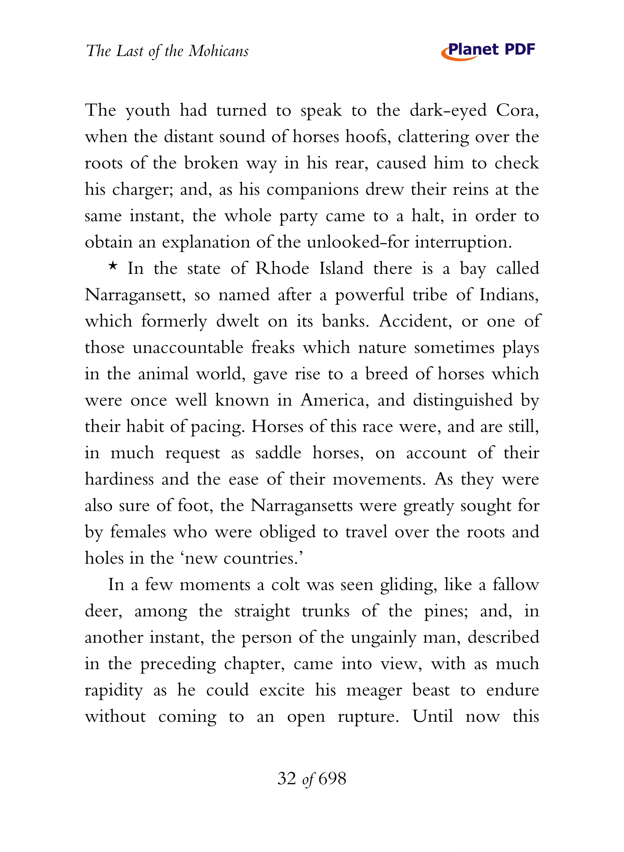 The Last of the Mohicans


The youth had turned to speak to the dark-eyed Cora,
when the distant sound of horses hoofs, clattering over the
roots of the broken way in his rear, caused him to check
his charger; and, as his companions drew their reins at the
same instant, the whole party came to a halt, in order to
obtain an explanation of the unlooked-for interruption.
    * In the state of Rhode Island there is a bay called
Narragansett, so named after a powerful tribe of Indians,
which formerly dwelt on its banks. Accident, or one of
those unaccountable freaks which nature sometimes plays
in the animal world, gave rise to a breed of horses which
were once well known in America, and distinguished by
their habit of pacing. Horses of this race were, and are still,
in much request as saddle horses, on account of their
hardiness and the ease of their movements. As they were
also sure of foot, the Narragansetts were greatly sought for
by females who were obliged to travel over the roots and
holes in the ‘new countries.’
    In a few moments a colt was seen gliding, like a fallow
deer, among the straight trunks of the pines; and, in
another instant, the person of the ungainly man, described
in the preceding chapter, came into view, with as much
rapidity as he could excite his meager beast to endure
without coming to an open rupture. Until now this


                           32 of 698
 