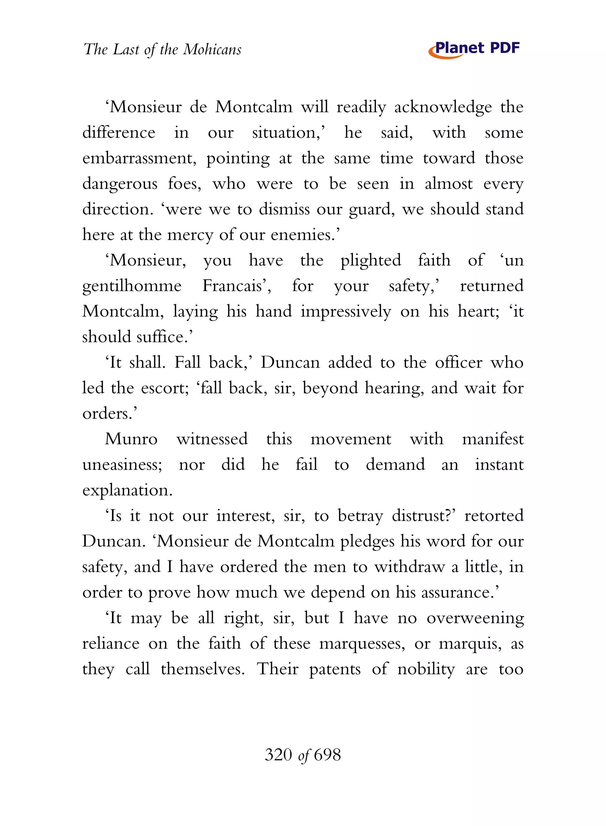 The Last of the Mohicans


    ‘Monsieur de Montcalm will readily acknowledge the
difference in our situation,’ he said, with some
embarrassment, pointing at the same time toward those
dangerous foes, who were to be seen in almost every
direction. ‘were we to dismiss our guard, we should stand
here at the mercy of our enemies.’
    ‘Monsieur, you have the plighted faith of ‘un
gentilhomme Francais’, for your safety,’ returned
Montcalm, laying his hand impressively on his heart; ‘it
should suffice.’
    ‘It shall. Fall back,’ Duncan added to the officer who
led the escort; ‘fall back, sir, beyond hearing, and wait for
orders.’
    Munro witnessed this movement with manifest
uneasiness; nor did he fail to demand an instant
explanation.
    ‘Is it not our interest, sir, to betray distrust?’ retorted
Duncan. ‘Monsieur de Montcalm pledges his word for our
safety, and I have ordered the men to withdraw a little, in
order to prove how much we depend on his assurance.’
    ‘It may be all right, sir, but I have no overweening
reliance on the faith of these marquesses, or marquis, as
they call themselves. Their patents of nobility are too



                           320 of 698
 