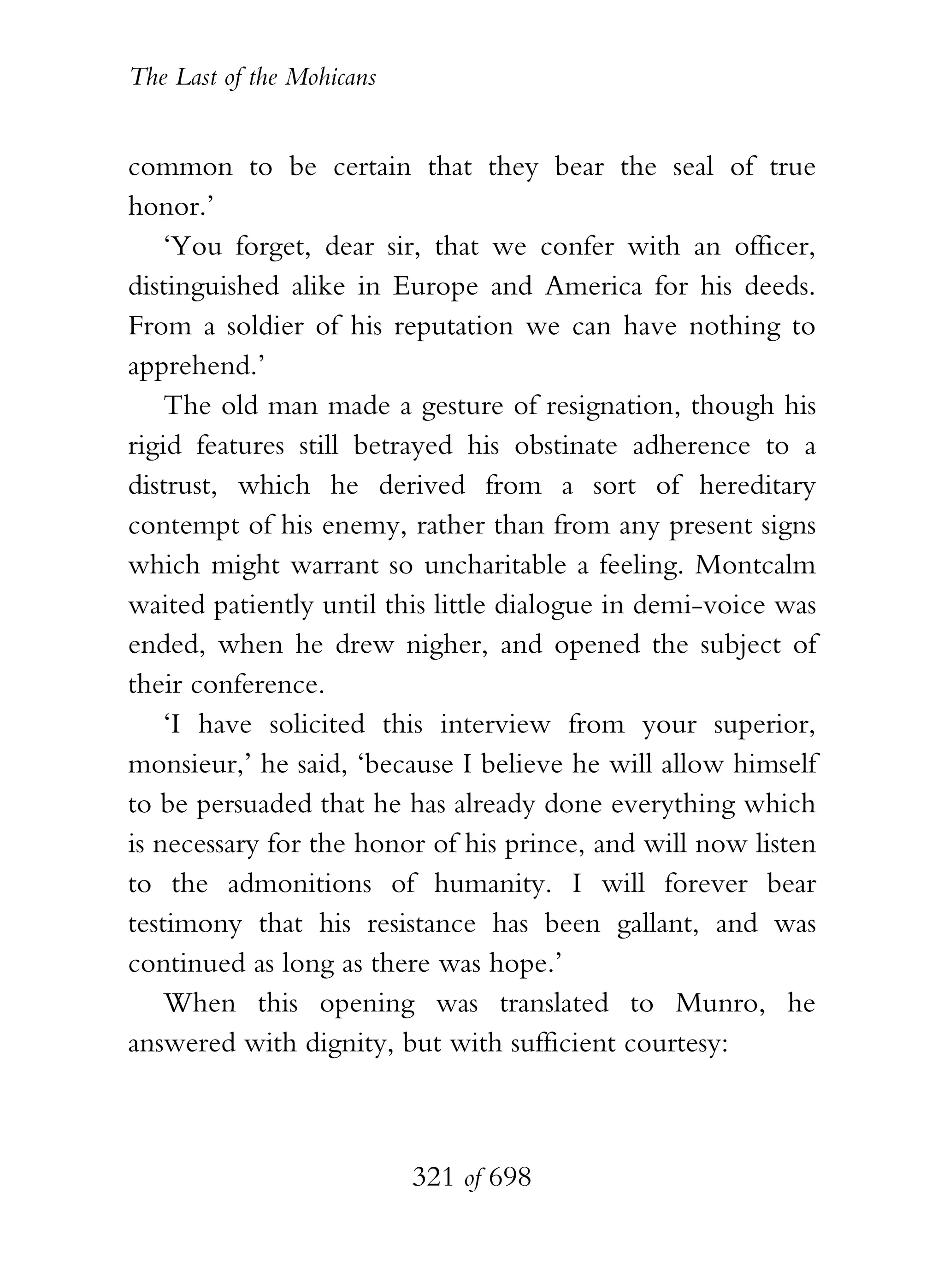 The Last of the Mohicans


common to be certain that they bear the seal of true
honor.’
    ‘You forget, dear sir, that we confer with an officer,
distinguished alike in Europe and America for his deeds.
From a soldier of his reputation we can have nothing to
apprehend.’
    The old man made a gesture of resignation, though his
rigid features still betrayed his obstinate adherence to a
distrust, which he derived from a sort of hereditary
contempt of his enemy, rather than from any present signs
which might warrant so uncharitable a feeling. Montcalm
waited patiently until this little dialogue in demi-voice was
ended, when he drew nigher, and opened the subject of
their conference.
    ‘I have solicited this interview from your superior,
monsieur,’ he said, ‘because I believe he will allow himself
to be persuaded that he has already done everything which
is necessary for the honor of his prince, and will now listen
to the admonitions of humanity. I will forever bear
testimony that his resistance has been gallant, and was
continued as long as there was hope.’
    When this opening was translated to Munro, he
answered with dignity, but with sufficient courtesy:



                           321 of 698
 