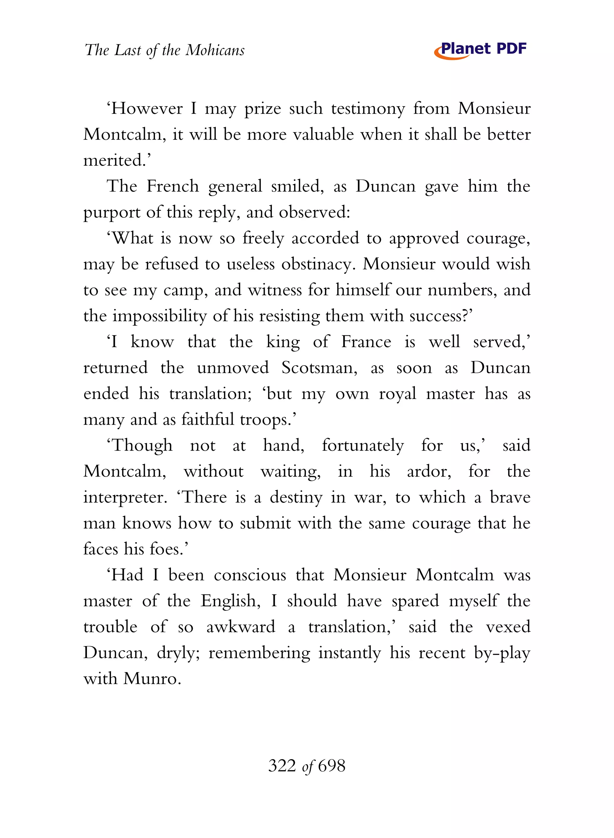 The Last of the Mohicans


   ‘However I may prize such testimony from Monsieur
Montcalm, it will be more valuable when it shall be better
merited.’
   The French general smiled, as Duncan gave him the
purport of this reply, and observed:
   ‘What is now so freely accorded to approved courage,
may be refused to useless obstinacy. Monsieur would wish
to see my camp, and witness for himself our numbers, and
the impossibility of his resisting them with success?’
   ‘I know that the king of France is well served,’
returned the unmoved Scotsman, as soon as Duncan
ended his translation; ‘but my own royal master has as
many and as faithful troops.’
   ‘Though not at hand, fortunately for us,’ said
Montcalm, without waiting, in his ardor, for the
interpreter. ‘There is a destiny in war, to which a brave
man knows how to submit with the same courage that he
faces his foes.’
   ‘Had I been conscious that Monsieur Montcalm was
master of the English, I should have spared myself the
trouble of so awkward a translation,’ said the vexed
Duncan, dryly; remembering instantly his recent by-play
with Munro.



                           322 of 698
 