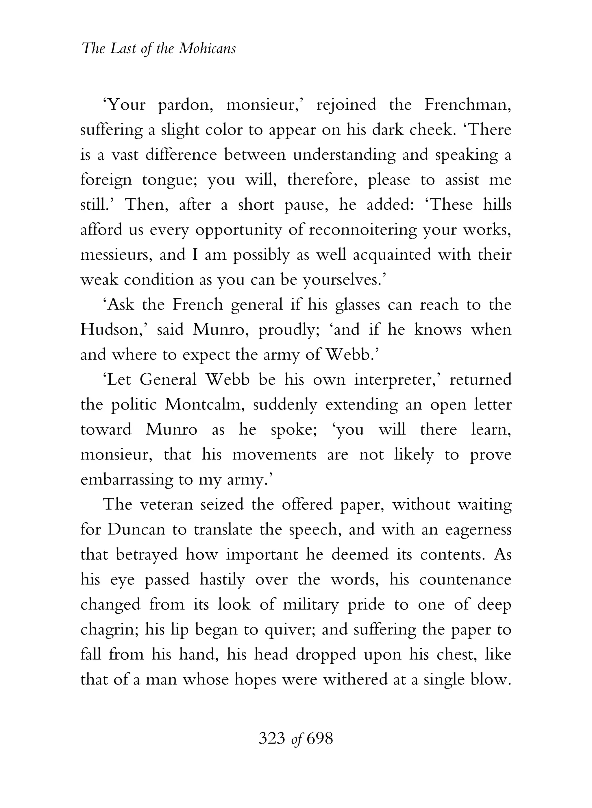 The Last of the Mohicans


    ‘Your pardon, monsieur,’ rejoined the Frenchman,
suffering a slight color to appear on his dark cheek. ‘There
is a vast difference between understanding and speaking a
foreign tongue; you will, therefore, please to assist me
still.’ Then, after a short pause, he added: ‘These hills
afford us every opportunity of reconnoitering your works,
messieurs, and I am possibly as well acquainted with their
weak condition as you can be yourselves.’
    ‘Ask the French general if his glasses can reach to the
Hudson,’ said Munro, proudly; ‘and if he knows when
and where to expect the army of Webb.’
    ‘Let General Webb be his own interpreter,’ returned
the politic Montcalm, suddenly extending an open letter
toward Munro as he spoke; ‘you will there learn,
monsieur, that his movements are not likely to prove
embarrassing to my army.’
    The veteran seized the offered paper, without waiting
for Duncan to translate the speech, and with an eagerness
that betrayed how important he deemed its contents. As
his eye passed hastily over the words, his countenance
changed from its look of military pride to one of deep
chagrin; his lip began to quiver; and suffering the paper to
fall from his hand, his head dropped upon his chest, like
that of a man whose hopes were withered at a single blow.


                           323 of 698
 