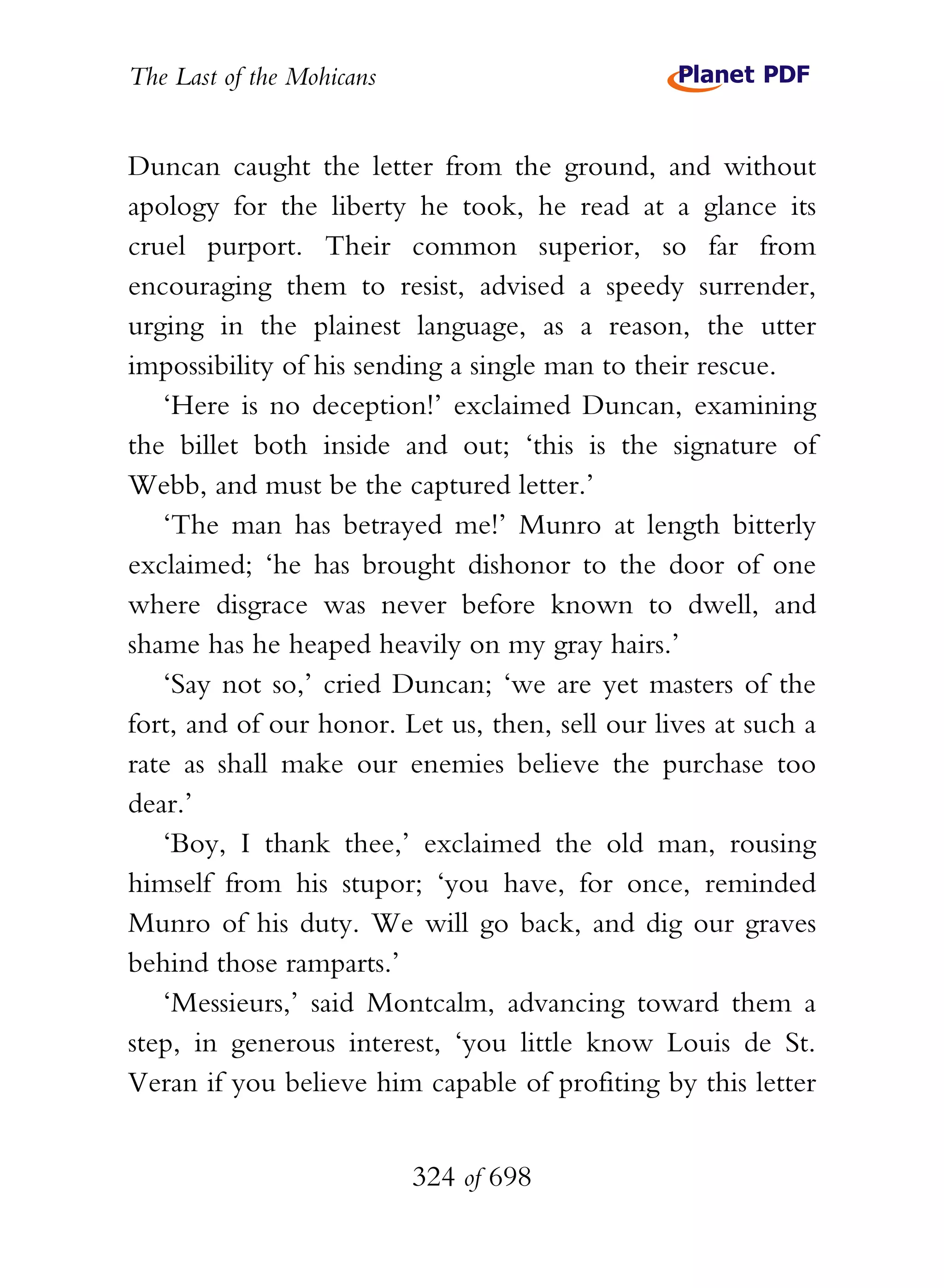 The Last of the Mohicans


Duncan caught the letter from the ground, and without
apology for the liberty he took, he read at a glance its
cruel purport. Their common superior, so far from
encouraging them to resist, advised a speedy surrender,
urging in the plainest language, as a reason, the utter
impossibility of his sending a single man to their rescue.
   ‘Here is no deception!’ exclaimed Duncan, examining
the billet both inside and out; ‘this is the signature of
Webb, and must be the captured letter.’
   ‘The man has betrayed me!’ Munro at length bitterly
exclaimed; ‘he has brought dishonor to the door of one
where disgrace was never before known to dwell, and
shame has he heaped heavily on my gray hairs.’
   ‘Say not so,’ cried Duncan; ‘we are yet masters of the
fort, and of our honor. Let us, then, sell our lives at such a
rate as shall make our enemies believe the purchase too
dear.’
   ‘Boy, I thank thee,’ exclaimed the old man, rousing
himself from his stupor; ‘you have, for once, reminded
Munro of his duty. We will go back, and dig our graves
behind those ramparts.’
   ‘Messieurs,’ said Montcalm, advancing toward them a
step, in generous interest, ‘you little know Louis de St.
Veran if you believe him capable of profiting by this letter


                           324 of 698
 