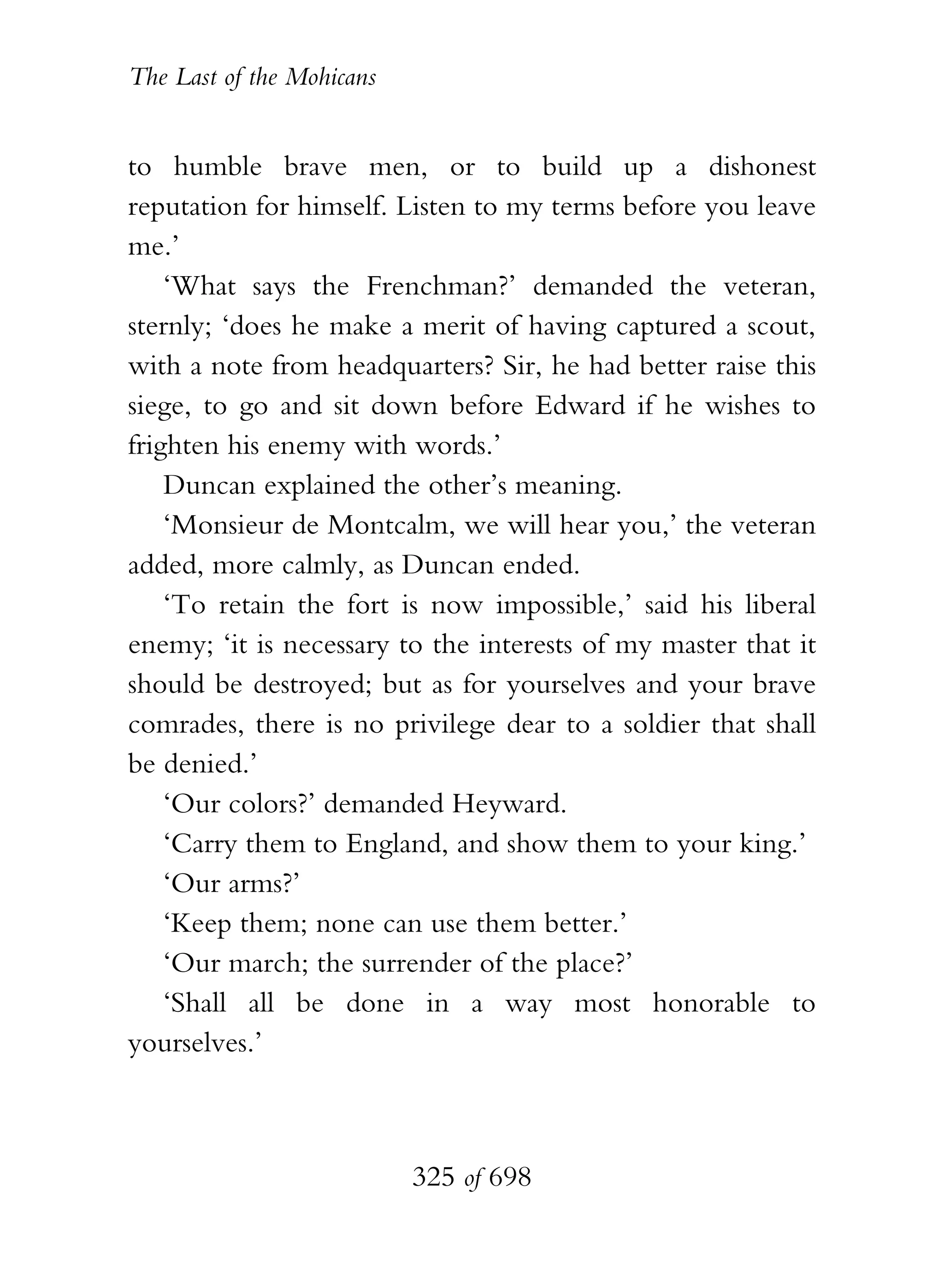 The Last of the Mohicans


to humble brave men, or to build up a dishonest
reputation for himself. Listen to my terms before you leave
me.’
    ‘What says the Frenchman?’ demanded the veteran,
sternly; ‘does he make a merit of having captured a scout,
with a note from headquarters? Sir, he had better raise this
siege, to go and sit down before Edward if he wishes to
frighten his enemy with words.’
    Duncan explained the other’s meaning.
    ‘Monsieur de Montcalm, we will hear you,’ the veteran
added, more calmly, as Duncan ended.
    ‘To retain the fort is now impossible,’ said his liberal
enemy; ‘it is necessary to the interests of my master that it
should be destroyed; but as for yourselves and your brave
comrades, there is no privilege dear to a soldier that shall
be denied.’
    ‘Our colors?’ demanded Heyward.
    ‘Carry them to England, and show them to your king.’
    ‘Our arms?’
    ‘Keep them; none can use them better.’
    ‘Our march; the surrender of the place?’
    ‘Shall all be done in a way most honorable to
yourselves.’



                           325 of 698
 