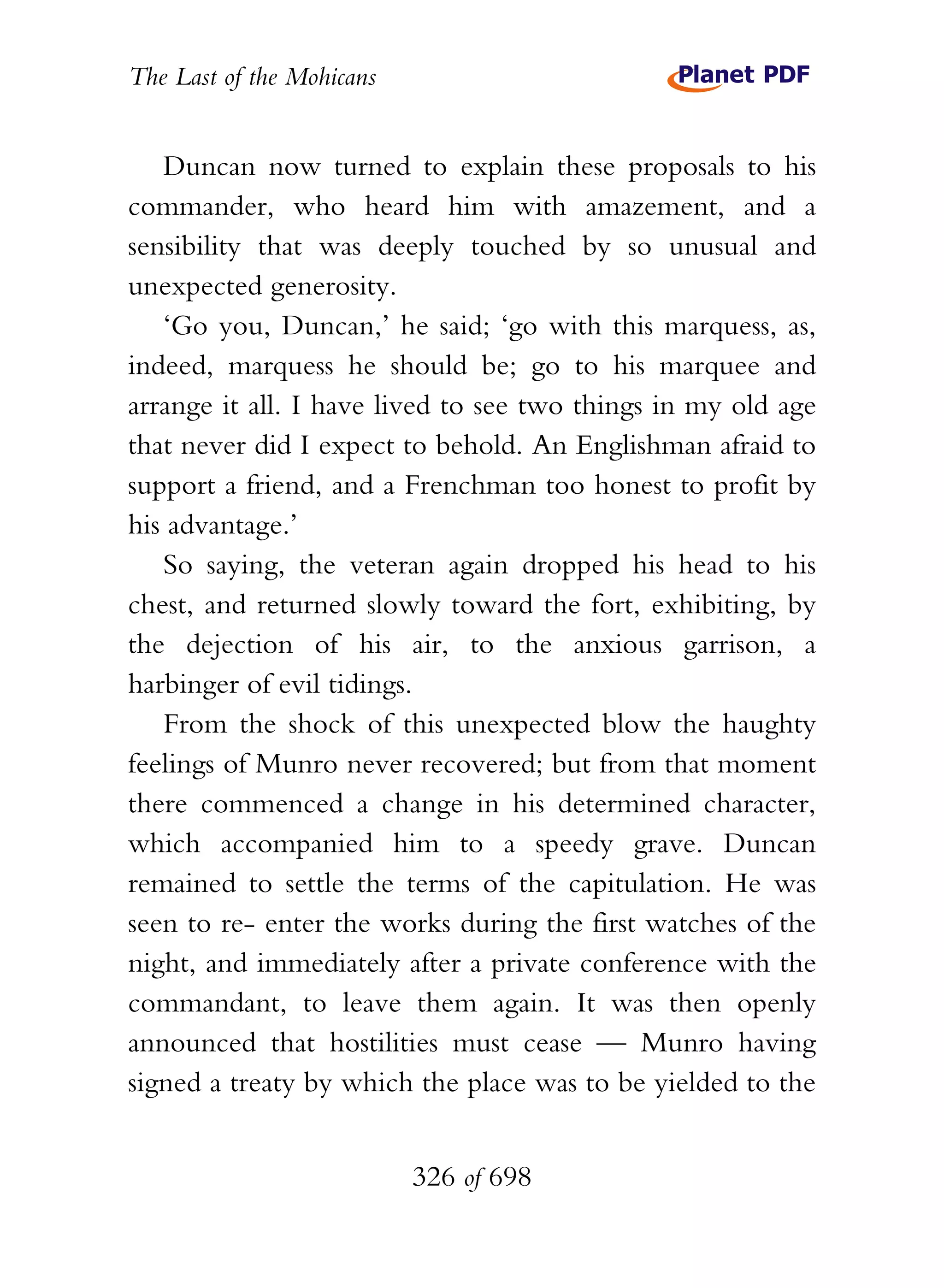 The Last of the Mohicans


   Duncan now turned to explain these proposals to his
commander, who heard him with amazement, and a
sensibility that was deeply touched by so unusual and
unexpected generosity.
   ‘Go you, Duncan,’ he said; ‘go with this marquess, as,
indeed, marquess he should be; go to his marquee and
arrange it all. I have lived to see two things in my old age
that never did I expect to behold. An Englishman afraid to
support a friend, and a Frenchman too honest to profit by
his advantage.’
   So saying, the veteran again dropped his head to his
chest, and returned slowly toward the fort, exhibiting, by
the dejection of his air, to the anxious garrison, a
harbinger of evil tidings.
   From the shock of this unexpected blow the haughty
feelings of Munro never recovered; but from that moment
there commenced a change in his determined character,
which accompanied him to a speedy grave. Duncan
remained to settle the terms of the capitulation. He was
seen to re- enter the works during the first watches of the
night, and immediately after a private conference with the
commandant, to leave them again. It was then openly
announced that hostilities must cease — Munro having
signed a treaty by which the place was to be yielded to the


                           326 of 698
 