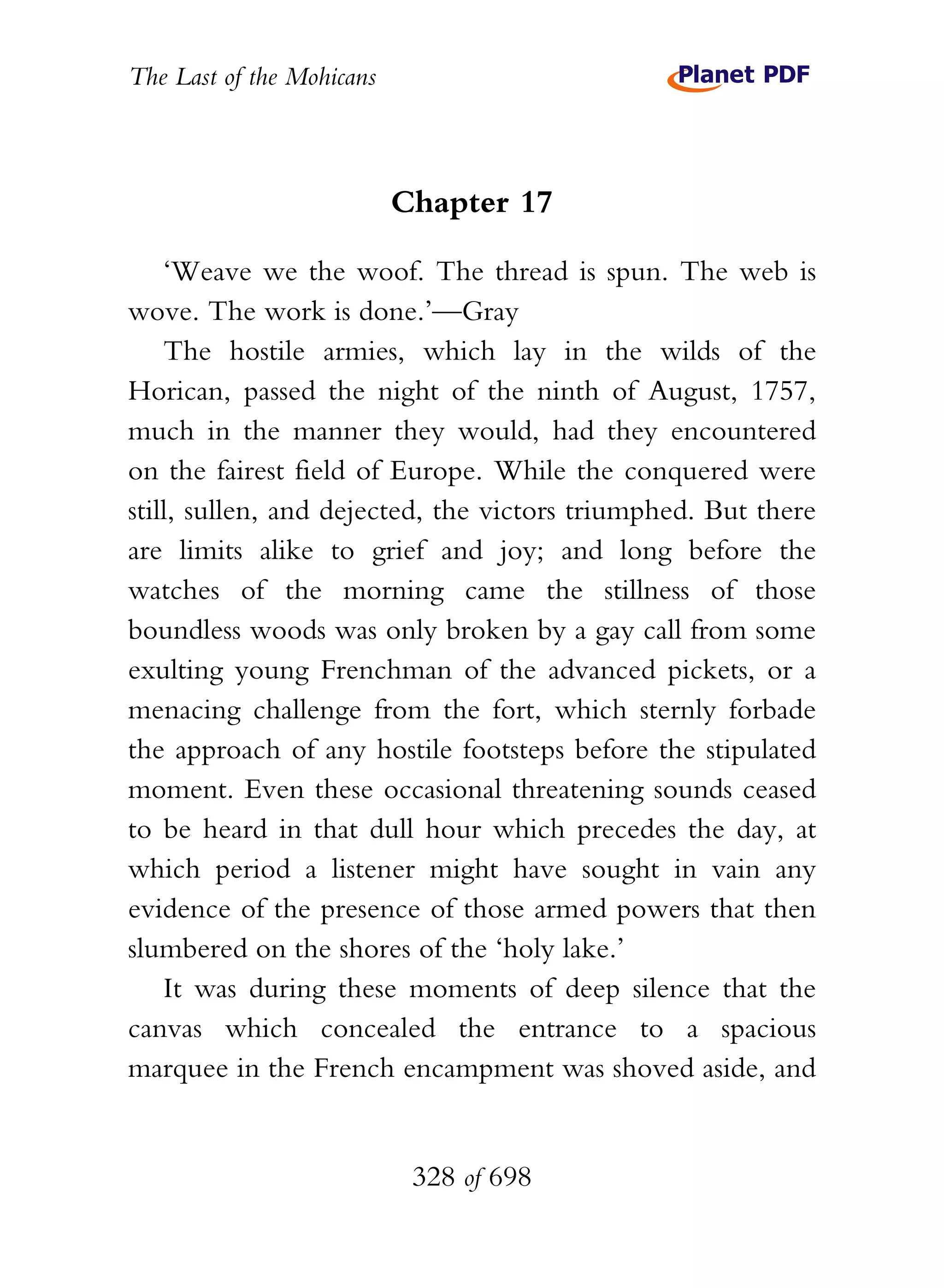 The Last of the Mohicans



                           Chapter 17

    ‘Weave we the woof. The thread is spun. The web is
wove. The work is done.’—Gray
    The hostile armies, which lay in the wilds of the
Horican, passed the night of the ninth of August, 1757,
much in the manner they would, had they encountered
on the fairest field of Europe. While the conquered were
still, sullen, and dejected, the victors triumphed. But there
are limits alike to grief and joy; and long before the
watches of the morning came the stillness of those
boundless woods was only broken by a gay call from some
exulting young Frenchman of the advanced pickets, or a
menacing challenge from the fort, which sternly forbade
the approach of any hostile footsteps before the stipulated
moment. Even these occasional threatening sounds ceased
to be heard in that dull hour which precedes the day, at
which period a listener might have sought in vain any
evidence of the presence of those armed powers that then
slumbered on the shores of the ‘holy lake.’
    It was during these moments of deep silence that the
canvas which concealed the entrance to a spacious
marquee in the French encampment was shoved aside, and


                            328 of 698
 