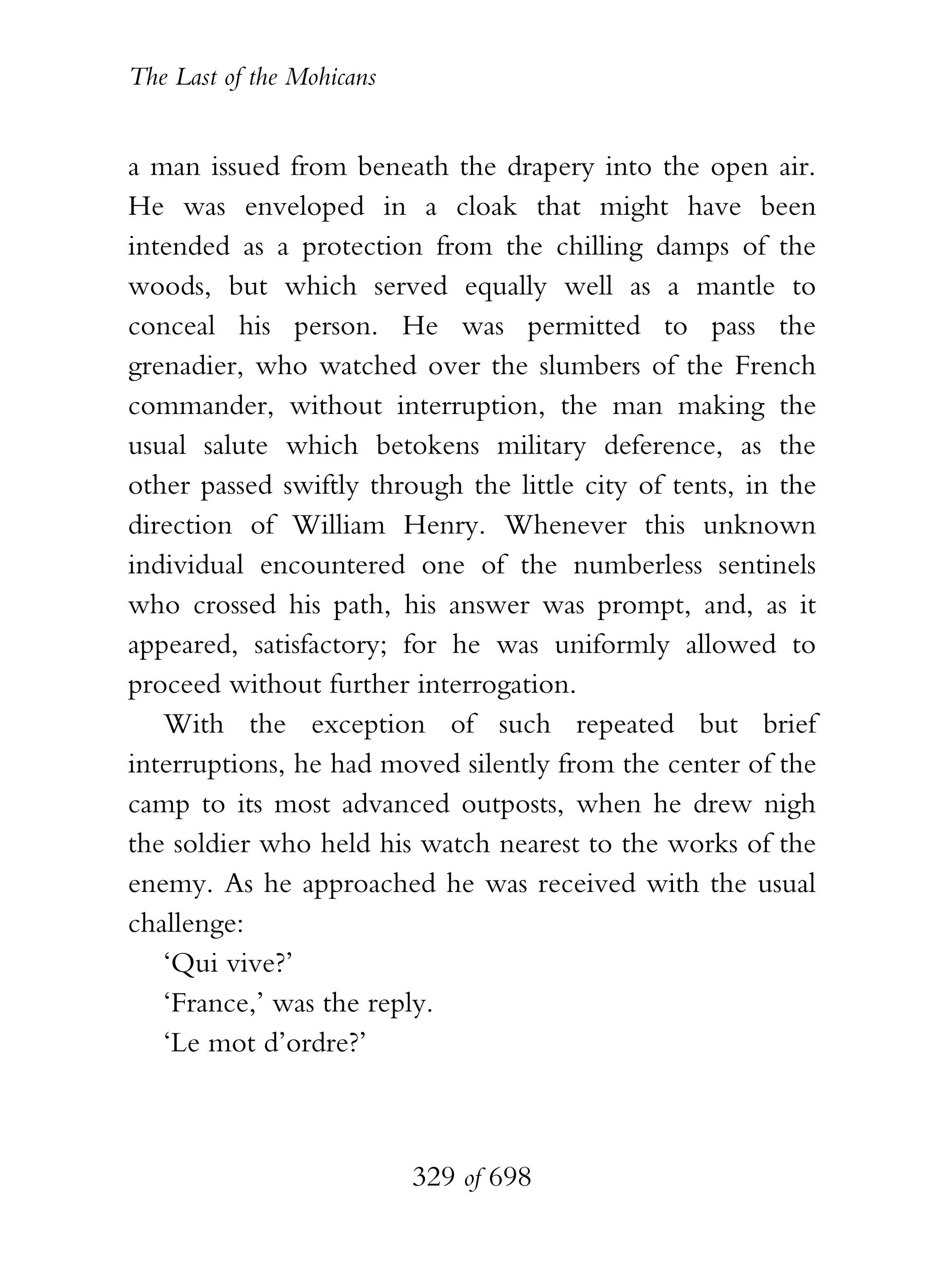 The Last of the Mohicans


a man issued from beneath the drapery into the open air.
He was enveloped in a cloak that might have been
intended as a protection from the chilling damps of the
woods, but which served equally well as a mantle to
conceal his person. He was permitted to pass the
grenadier, who watched over the slumbers of the French
commander, without interruption, the man making the
usual salute which betokens military deference, as the
other passed swiftly through the little city of tents, in the
direction of William Henry. Whenever this unknown
individual encountered one of the numberless sentinels
who crossed his path, his answer was prompt, and, as it
appeared, satisfactory; for he was uniformly allowed to
proceed without further interrogation.
   With the exception of such repeated but brief
interruptions, he had moved silently from the center of the
camp to its most advanced outposts, when he drew nigh
the soldier who held his watch nearest to the works of the
enemy. As he approached he was received with the usual
challenge:
   ‘Qui vive?’
   ‘France,’ was the reply.
   ‘Le mot d’ordre?’



                           329 of 698
 