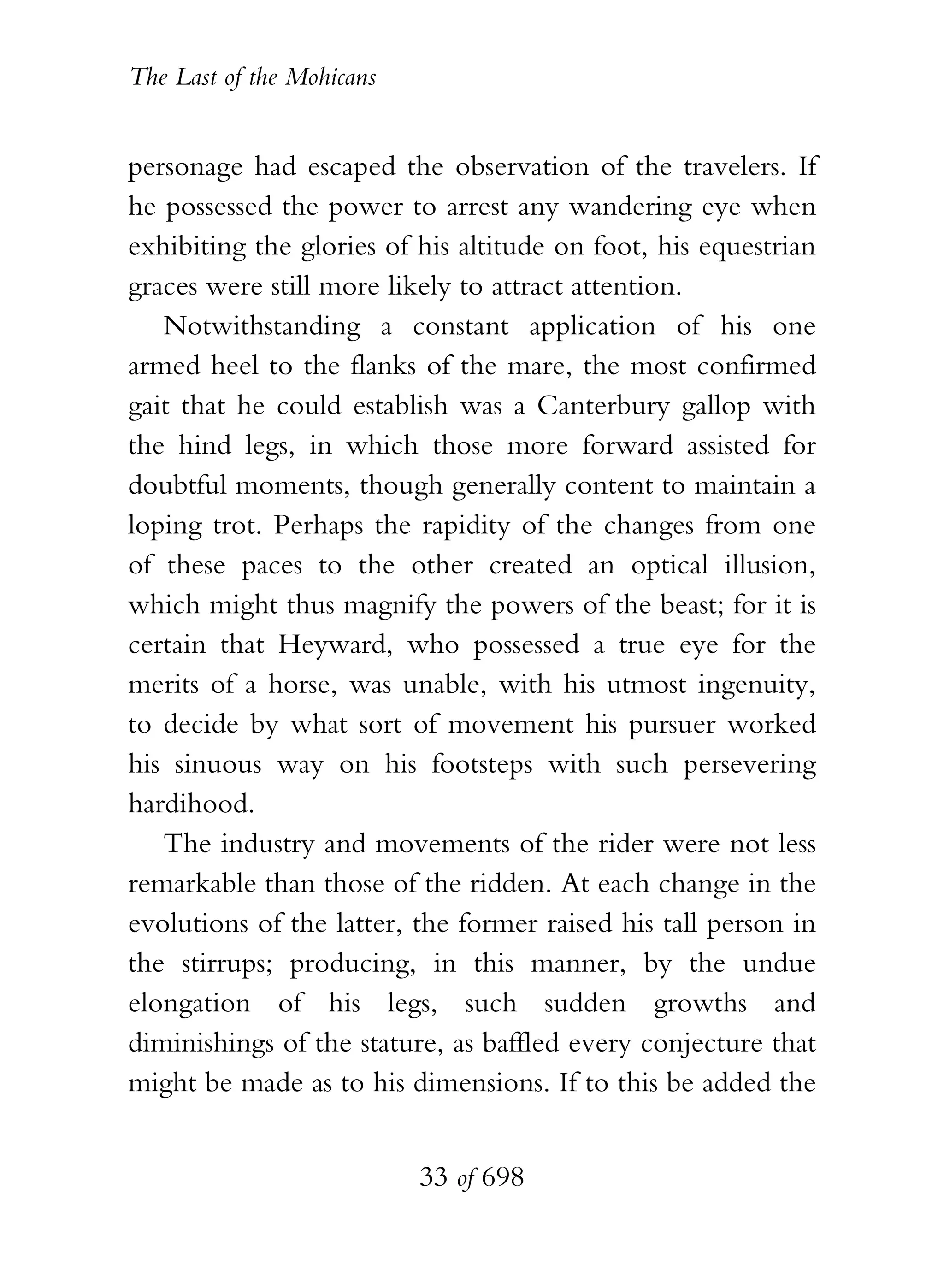 The Last of the Mohicans


personage had escaped the observation of the travelers. If
he possessed the power to arrest any wandering eye when
exhibiting the glories of his altitude on foot, his equestrian
graces were still more likely to attract attention.
   Notwithstanding a constant application of his one
armed heel to the flanks of the mare, the most confirmed
gait that he could establish was a Canterbury gallop with
the hind legs, in which those more forward assisted for
doubtful moments, though generally content to maintain a
loping trot. Perhaps the rapidity of the changes from one
of these paces to the other created an optical illusion,
which might thus magnify the powers of the beast; for it is
certain that Heyward, who possessed a true eye for the
merits of a horse, was unable, with his utmost ingenuity,
to decide by what sort of movement his pursuer worked
his sinuous way on his footsteps with such persevering
hardihood.
   The industry and movements of the rider were not less
remarkable than those of the ridden. At each change in the
evolutions of the latter, the former raised his tall person in
the stirrups; producing, in this manner, by the undue
elongation of his legs, such sudden growths and
diminishings of the stature, as baffled every conjecture that
might be made as to his dimensions. If to this be added the


                           33 of 698
 
