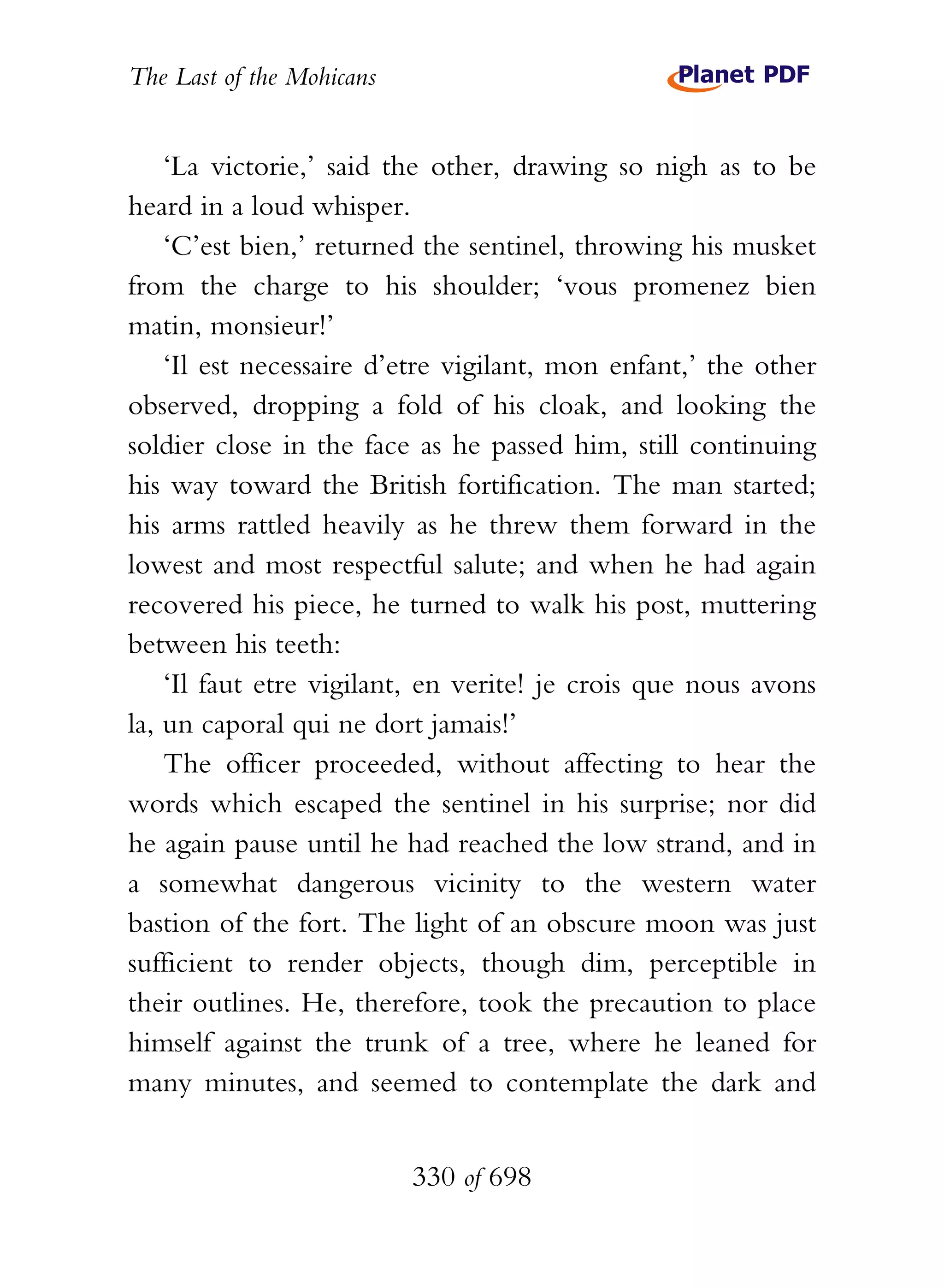 The Last of the Mohicans


    ‘La victorie,’ said the other, drawing so nigh as to be
heard in a loud whisper.
    ‘C’est bien,’ returned the sentinel, throwing his musket
from the charge to his shoulder; ‘vous promenez bien
matin, monsieur!’
    ‘Il est necessaire d’etre vigilant, mon enfant,’ the other
observed, dropping a fold of his cloak, and looking the
soldier close in the face as he passed him, still continuing
his way toward the British fortification. The man started;
his arms rattled heavily as he threw them forward in the
lowest and most respectful salute; and when he had again
recovered his piece, he turned to walk his post, muttering
between his teeth:
    ‘Il faut etre vigilant, en verite! je crois que nous avons
la, un caporal qui ne dort jamais!’
    The officer proceeded, without affecting to hear the
words which escaped the sentinel in his surprise; nor did
he again pause until he had reached the low strand, and in
a somewhat dangerous vicinity to the western water
bastion of the fort. The light of an obscure moon was just
sufficient to render objects, though dim, perceptible in
their outlines. He, therefore, took the precaution to place
himself against the trunk of a tree, where he leaned for
many minutes, and seemed to contemplate the dark and


                           330 of 698
 