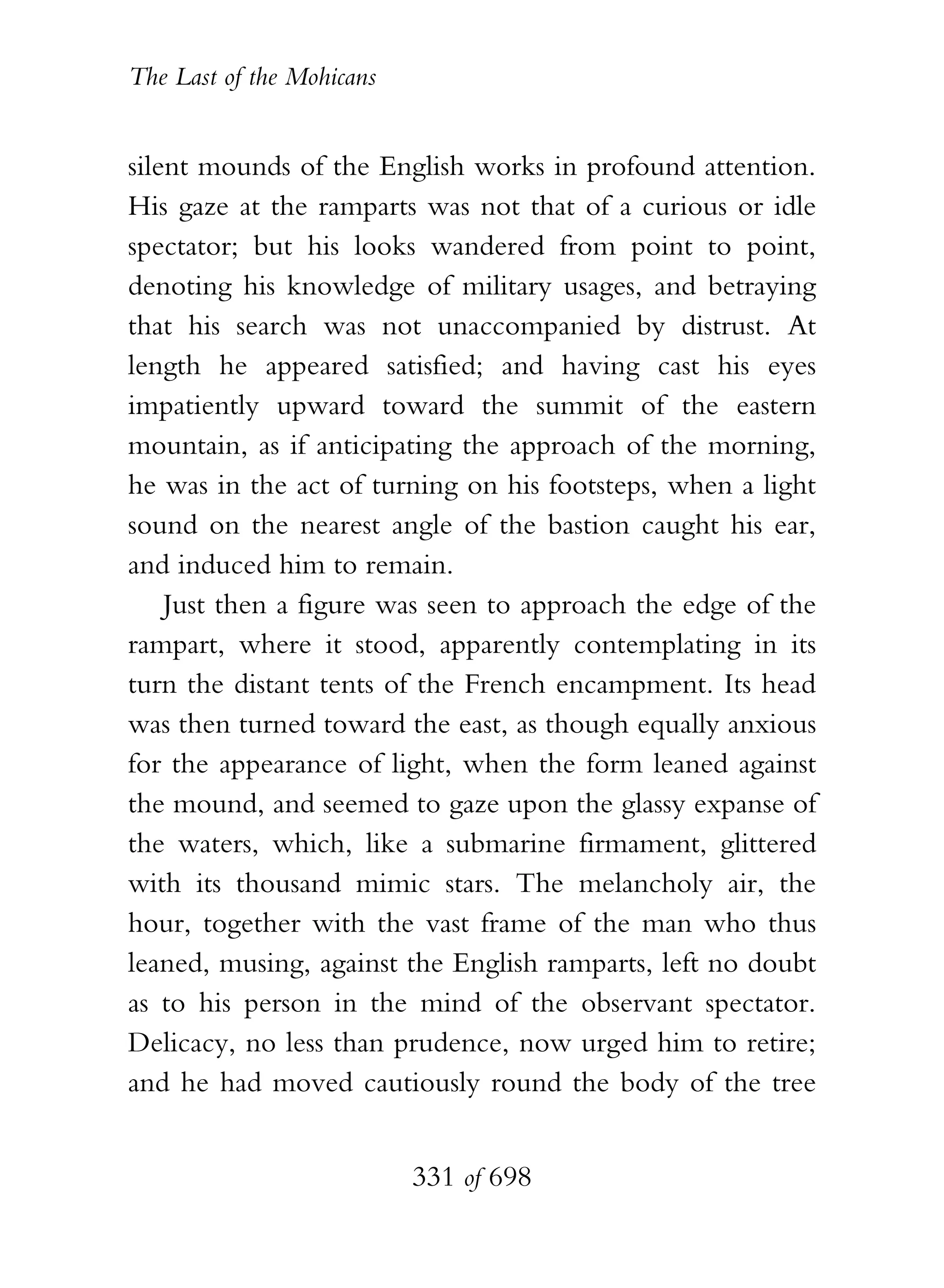 The Last of the Mohicans


silent mounds of the English works in profound attention.
His gaze at the ramparts was not that of a curious or idle
spectator; but his looks wandered from point to point,
denoting his knowledge of military usages, and betraying
that his search was not unaccompanied by distrust. At
length he appeared satisfied; and having cast his eyes
impatiently upward toward the summit of the eastern
mountain, as if anticipating the approach of the morning,
he was in the act of turning on his footsteps, when a light
sound on the nearest angle of the bastion caught his ear,
and induced him to remain.
    Just then a figure was seen to approach the edge of the
rampart, where it stood, apparently contemplating in its
turn the distant tents of the French encampment. Its head
was then turned toward the east, as though equally anxious
for the appearance of light, when the form leaned against
the mound, and seemed to gaze upon the glassy expanse of
the waters, which, like a submarine firmament, glittered
with its thousand mimic stars. The melancholy air, the
hour, together with the vast frame of the man who thus
leaned, musing, against the English ramparts, left no doubt
as to his person in the mind of the observant spectator.
Delicacy, no less than prudence, now urged him to retire;
and he had moved cautiously round the body of the tree


                           331 of 698
 