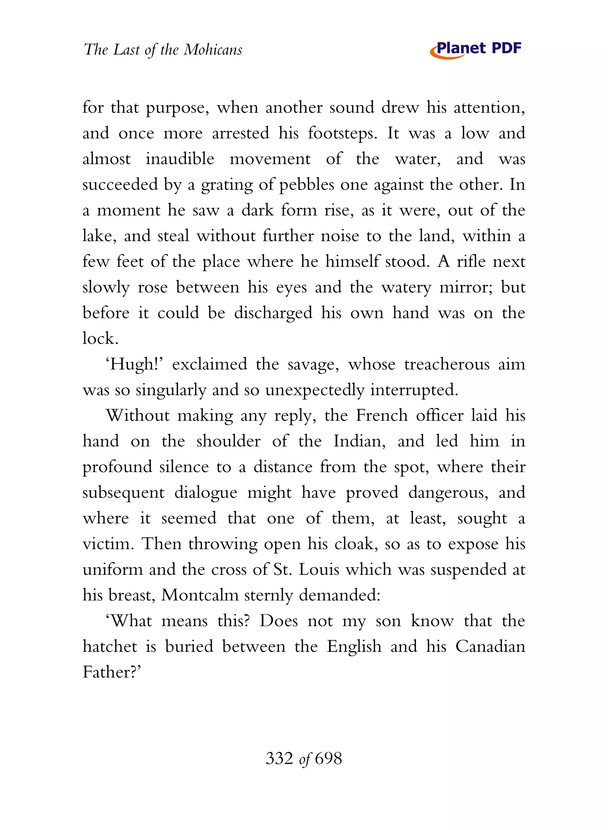 The Last of the Mohicans


for that purpose, when another sound drew his attention,
and once more arrested his footsteps. It was a low and
almost inaudible movement of the water, and was
succeeded by a grating of pebbles one against the other. In
a moment he saw a dark form rise, as it were, out of the
lake, and steal without further noise to the land, within a
few feet of the place where he himself stood. A rifle next
slowly rose between his eyes and the watery mirror; but
before it could be discharged his own hand was on the
lock.
   ‘Hugh!’ exclaimed the savage, whose treacherous aim
was so singularly and so unexpectedly interrupted.
   Without making any reply, the French officer laid his
hand on the shoulder of the Indian, and led him in
profound silence to a distance from the spot, where their
subsequent dialogue might have proved dangerous, and
where it seemed that one of them, at least, sought a
victim. Then throwing open his cloak, so as to expose his
uniform and the cross of St. Louis which was suspended at
his breast, Montcalm sternly demanded:
   ‘What means this? Does not my son know that the
hatchet is buried between the English and his Canadian
Father?’



                           332 of 698
 