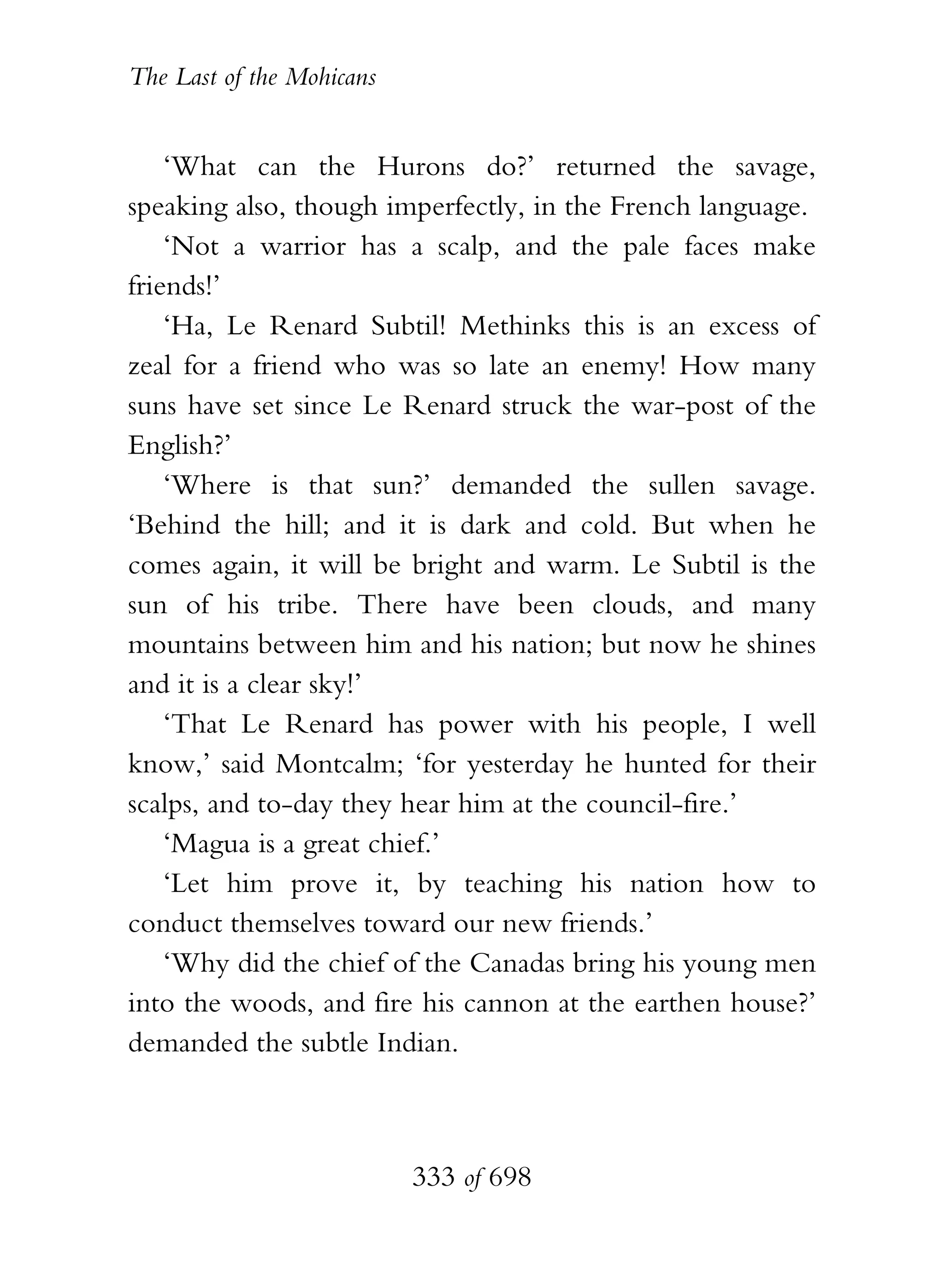 The Last of the Mohicans


    ‘What can the Hurons do?’ returned the savage,
speaking also, though imperfectly, in the French language.
    ‘Not a warrior has a scalp, and the pale faces make
friends!’
    ‘Ha, Le Renard Subtil! Methinks this is an excess of
zeal for a friend who was so late an enemy! How many
suns have set since Le Renard struck the war-post of the
English?’
    ‘Where is that sun?’ demanded the sullen savage.
‘Behind the hill; and it is dark and cold. But when he
comes again, it will be bright and warm. Le Subtil is the
sun of his tribe. There have been clouds, and many
mountains between him and his nation; but now he shines
and it is a clear sky!’
    ‘That Le Renard has power with his people, I well
know,’ said Montcalm; ‘for yesterday he hunted for their
scalps, and to-day they hear him at the council-fire.’
    ‘Magua is a great chief.’
    ‘Let him prove it, by teaching his nation how to
conduct themselves toward our new friends.’
    ‘Why did the chief of the Canadas bring his young men
into the woods, and fire his cannon at the earthen house?’
demanded the subtle Indian.



                           333 of 698
 